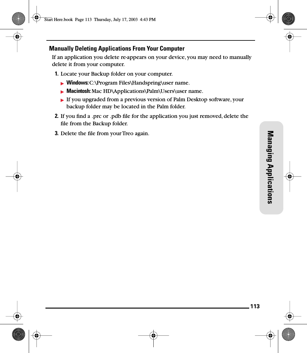 113Managing ApplicationsManually Deleting Applications From Your ComputerIf an application you delete re-appears on your device, you may need to manually delete it from your computer. 1. Locate your Backup folder on your computer. Windows: C:\Program Files\Handspring\user name.Macintosh: Mac HD\Applications\Palm\Users\user name. If you upgraded from a previous version of Palm Desktop software, your backup folder may be located in the Palm folder.2. If you ﬁnd a .prc or .pdb ﬁle for the application you just removed, delete the ﬁle from the Backup folder.3. Delete the ﬁle from your Treo again.Start Here.book  Page 113  Thursday, July 17, 2003  4:43 PM
