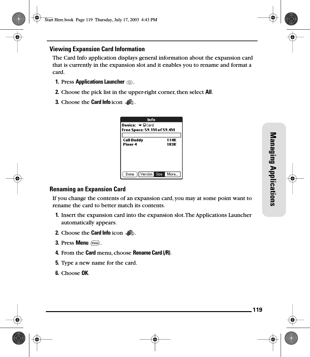 119Managing ApplicationsViewing Expansion Card InformationThe Card Info application displays general information about the expansion card that is currently in the expansion slot and it enables you to rename and format a card.1. Press Applications Launcher .2. Choose the pick list in the upper-right corner, then select All.3. Choose the Card Info icon . Renaming an Expansion CardIf you change the contents of an expansion card, you may at some point want to rename the card to better match its contents.1. Insert the expansion card into the expansion slot. The Applications Launcher automatically appears.2. Choose the Card Info icon  .3. Press Menu .4. From the Card menu, choose Rename Card (/R).5. Type a new name for the card.6. Choose OK.Start Here.book  Page 119  Thursday, July 17, 2003  4:43 PM