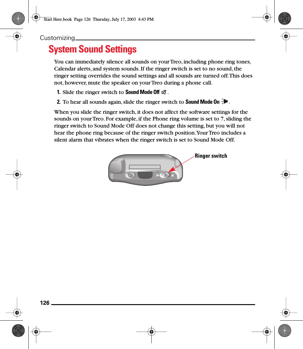 126CustomizingSystem Sound SettingsYou can immediately silence all sounds on your Treo, including phone ring tones, Calendar alerts, and system sounds. If the ringer switch is set to no sound, the ringer setting overrides the sound settings and all sounds are turned off. This does not, however, mute the speaker on your Treo during a phone call.1. Slide the ringer switch to Sound Mode Off  .2. To hear all sounds again, slide the ringer switch to Sound Mode On  .When you slide the ringer switch, it does not affect the software settings for the sounds on your Treo. For example, if the Phone ring volume is set to 7, sliding the ringer switch to Sound Mode Off does not change this setting, but you will not hear the phone ring because of the ringer switch position. Your Treo includes a silent alarm that vibrates when the ringer switch is set to Sound Mode Off.Ringer switchStart Here.book  Page 126  Thursday, July 17, 2003  4:43 PM