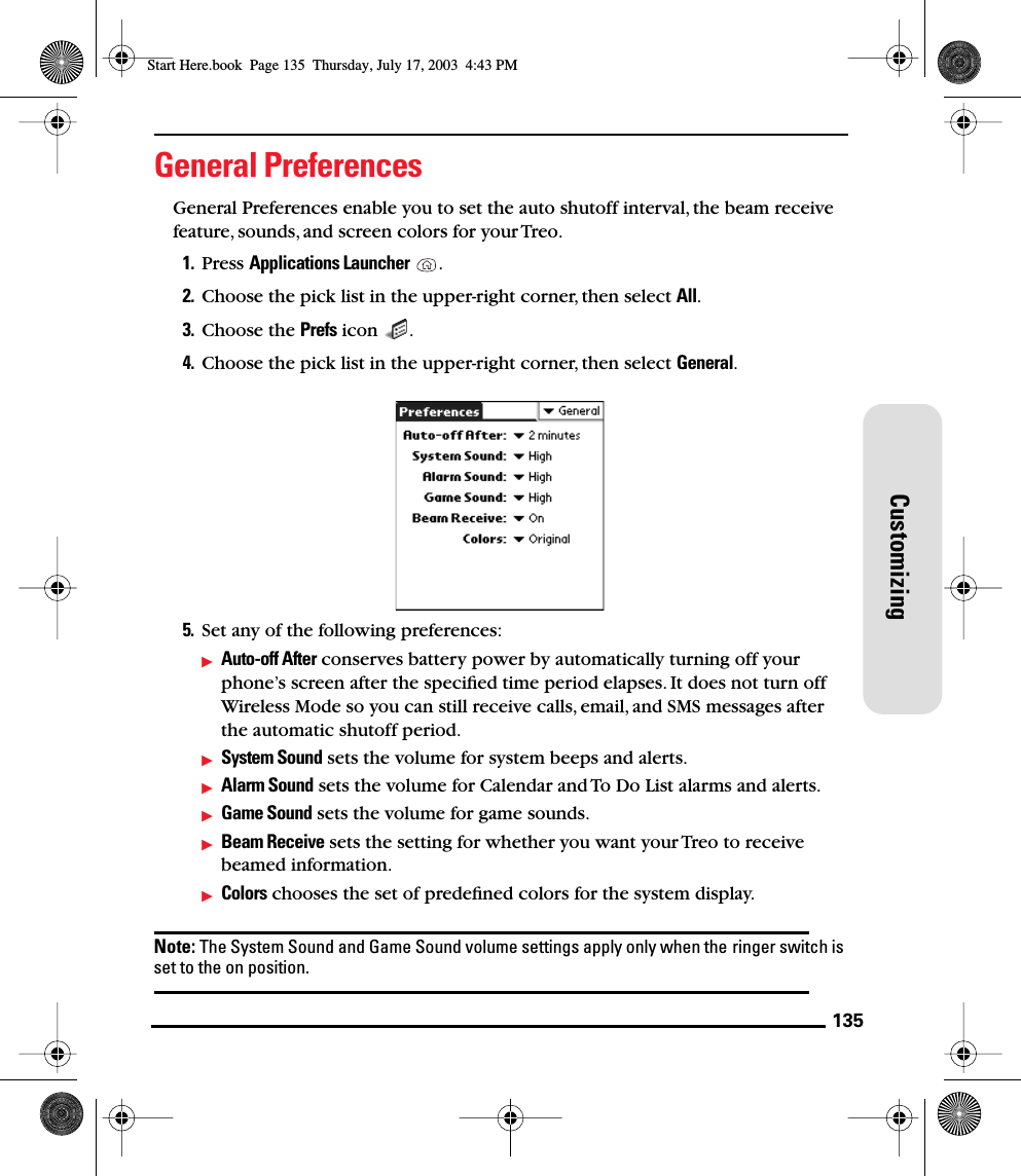 135CustomizingGeneral PreferencesGeneral Preferences enable you to set the auto shutoff interval, the beam receive feature, sounds, and screen colors for your Treo. 1. Press Applications Launcher . 2. Choose the pick list in the upper-right corner, then select All.3. Choose the Prefs icon  . 4. Choose the pick list in the upper-right corner, then select General. 5. Set any of the following preferences:Auto-off After conserves battery power by automatically turning off your phone’s screen after the speciﬁed time period elapses. It does not turn off Wireless Mode so you can still receive calls, email, and SMS messages after the automatic shutoff period.System Sound sets the volume for system beeps and alerts.Alarm Sound sets the volume for Calendar and To Do List alarms and alerts.Game Sound sets the volume for game sounds.Beam Receive sets the setting for whether you want your Treo to receive beamed information.Colors chooses the set of predeﬁned colors for the system display.Note: The System Sound and Game Sound volume settings apply only when the ringer switch is set to the on position.Start Here.book  Page 135  Thursday, July 17, 2003  4:43 PM