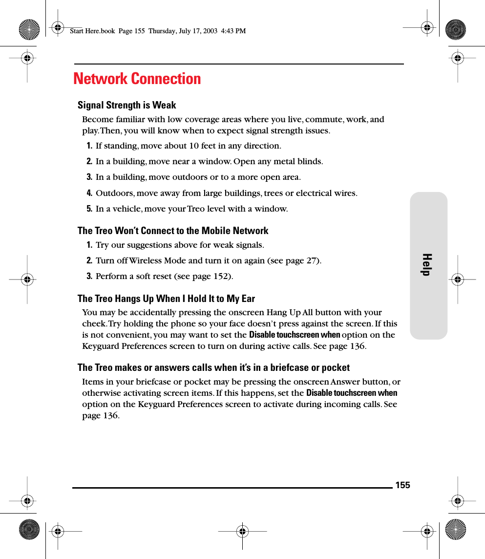 155HelpNetwork ConnectionSignal Strength is WeakBecome familiar with low coverage areas where you live, commute, work, and play. Then, you will know when to expect signal strength issues.1. If standing, move about 10 feet in any direction.2. In a building, move near a window. Open any metal blinds.3. In a building, move outdoors or to a more open area.4. Outdoors, move away from large buildings, trees or electrical wires.5. In a vehicle, move your Treo level with a window.The Treo Won’t Connect to the Mobile Network1. Try our suggestions above for weak signals.2. Turn off Wireless Mode and turn it on again (see page 27).3. Perform a soft reset (see page 152).The Treo Hangs Up When I Hold It to My EarYou may be accidentally pressing the onscreen Hang Up All button with your cheek. Try holding the phone so your face doesn’t press against the screen. If this is not convenient, you may want to set the Disable touchscreen when option on the Keyguard Preferences screen to turn on during active calls. See page 136.The Treo makes or answers calls when it’s in a briefcase or pocketItems in your briefcase or pocket may be pressing the onscreen Answer button, or otherwise activating screen items. If this happens, set the Disable touchscreen when option on the Keyguard Preferences screen to activate during incoming calls. See page 136.Start Here.book  Page 155  Thursday, July 17, 2003  4:43 PM