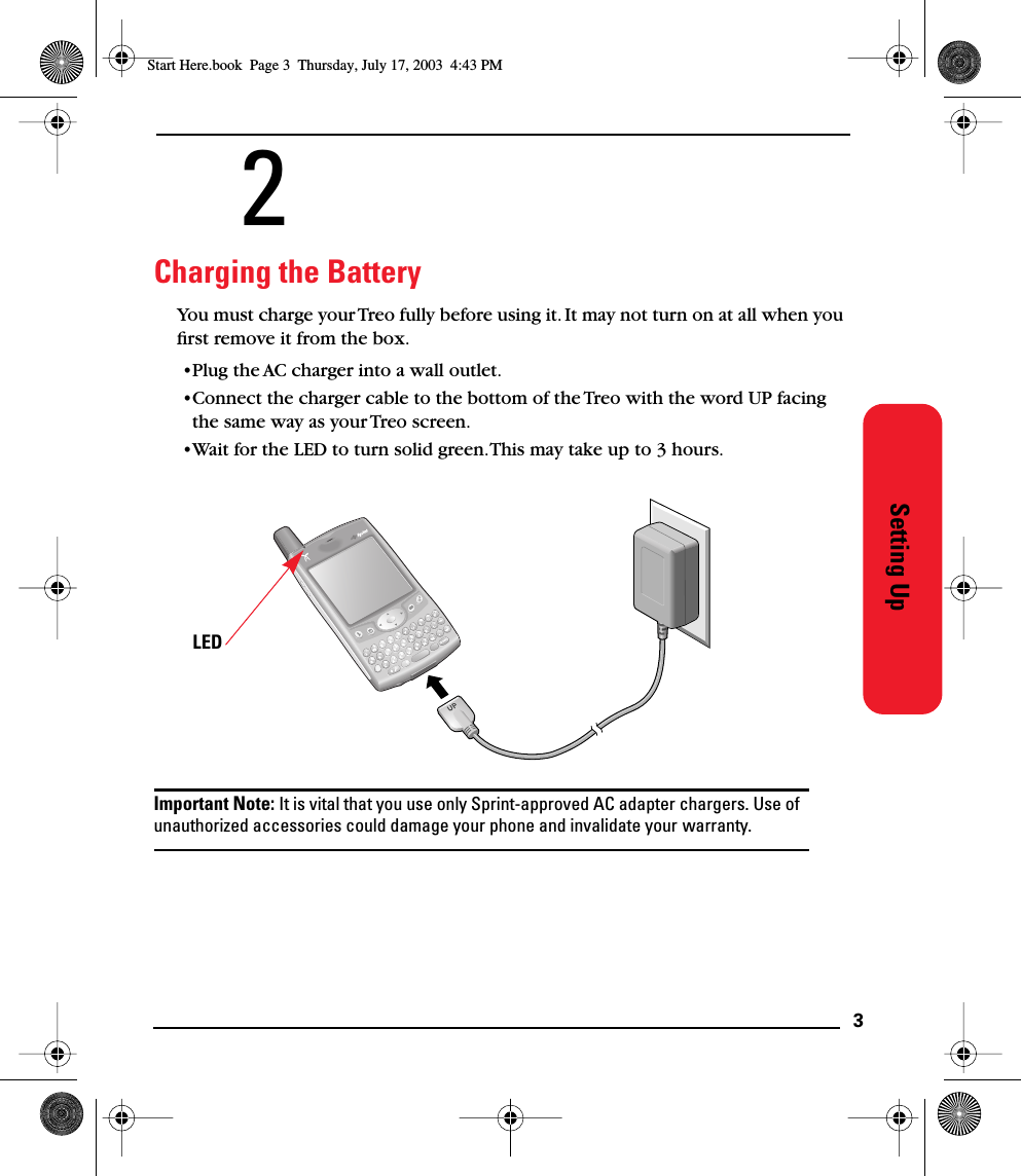  3 Setting Up 2 Charging the Battery You must charge your Treo fully before using it. It may not turn on at all when you ﬁrst remove it from the box.•Plug the AC charger into a wall outlet. •Connect the charger cable to the bottom of the Treo with the word UP facing the same way as your Treo screen.•Wait for the LED to turn solid green. This may take up to 3 hours. Important Note:  It is vital that you use only Sprint-approved AC adapter chargers. Use of  unauthorized accessories could damage your phone and invalidate your warranty. LED Start Here.book  Page 3  Thursday, July 17, 2003  4:43 PM