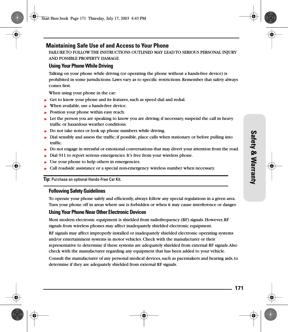 171Safety &amp; WarrantyMaintaining Safe Use of and Access to Your PhoneFAILURE TO FOLLOW THE INSTRUCTIONS OUTLINED MAY LEAD TO SERIOUS PERSONAL INJURY AND POSSIBLE PROPERTY DAMAGE.Using Your Phone While DrivingTalking on your phone while driving (or operating the phone without a hands-free device) is prohibited in some jurisdictions. Laws vary as to speciﬁc restrictions. Remember that safety always comes ﬁrst.When using your phone in the car:Get to know your phone and its features, such as speed dial and redial.When available, use a hands-free device.Position your phone within easy reach.Let the person you are speaking to know you are driving; if necessary, suspend the call in heavy trafﬁc or hazardous weather conditions.Do not take notes or look up phone numbers while driving.Dial sensibly and assess the trafﬁc; if possible, place calls when stationary or before pulling into trafﬁc.Do not engage in stressful or emotional conversations that may divert your attention from the road.Dial 911 to report serious emergencies. It’s free from your wireless phone.Use your phone to help others in emergencies.Call roadside assistance or a special non-emergency wireless number when necessary.Tip: Purchase an optional Hands-Free Car Kit.Following Safety GuidelinesTo operate your phone safely and efﬁciently, always follow any special regulations in a given area. Turn your phone off in areas where use is forbidden or when it may cause interference or danger.Using Your Phone Near Other Electronic DevicesMost modern electronic equipment is shielded from radiofrequency (RF) signals. However, RF signals from wireless phones may affect inadequately shielded electronic equipment.RF signals may affect improperly installed or inadequately shielded electronic operating systems and/or entertainment systems in motor vehicles. Check with the manufacturer or their representative to determine if these systems are adequately shielded from external RF signals. Also check with the manufacturer regarding any equipment that has been added to your vehicle.Consult the manufacturer of any personal medical devices, such as pacemakers and hearing aids, to determine if they are adequately shielded from external RF signals.Start Here.book  Page 171  Thursday, July 17, 2003  4:43 PM