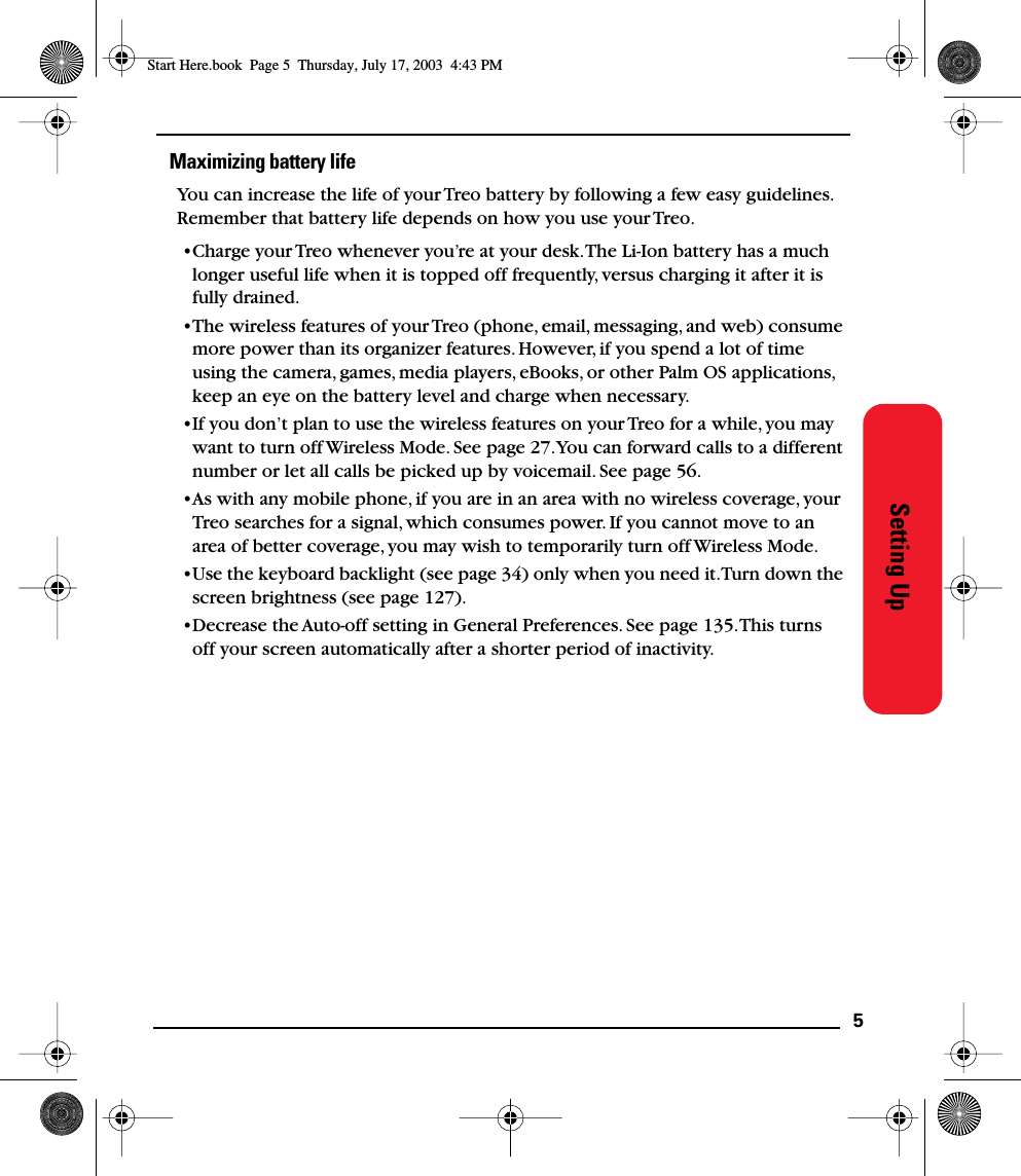 5Setting UpMaximizing battery lifeYou can increase the life of your Treo battery by following a few easy guidelines. Remember that battery life depends on how you use your Treo.•Charge your Treo whenever you’re at your desk. The Li-Ion battery has a much longer useful life when it is topped off frequently, versus charging it after it is fully drained.•The wireless features of your Treo (phone, email, messaging, and web) consume more power than its organizer features. However, if you spend a lot of time using the camera, games, media players, eBooks, or other Palm OS applications, keep an eye on the battery level and charge when necessary.•If you don’t plan to use the wireless features on your Treo for a while, you may want to turn off Wireless Mode. See page 27. You can forward calls to a different number or let all calls be picked up by voicemail. See page 56.•As with any mobile phone, if you are in an area with no wireless coverage, your Treo searches for a signal, which consumes power. If you cannot move to an area of better coverage, you may wish to temporarily turn off Wireless Mode. •Use the keyboard backlight (see page 34) only when you need it. Turn down the screen brightness (see page 127).•Decrease the Auto-off setting in General Preferences. See page 135. This turns off your screen automatically after a shorter period of inactivity.Start Here.book  Page 5  Thursday, July 17, 2003  4:43 PM