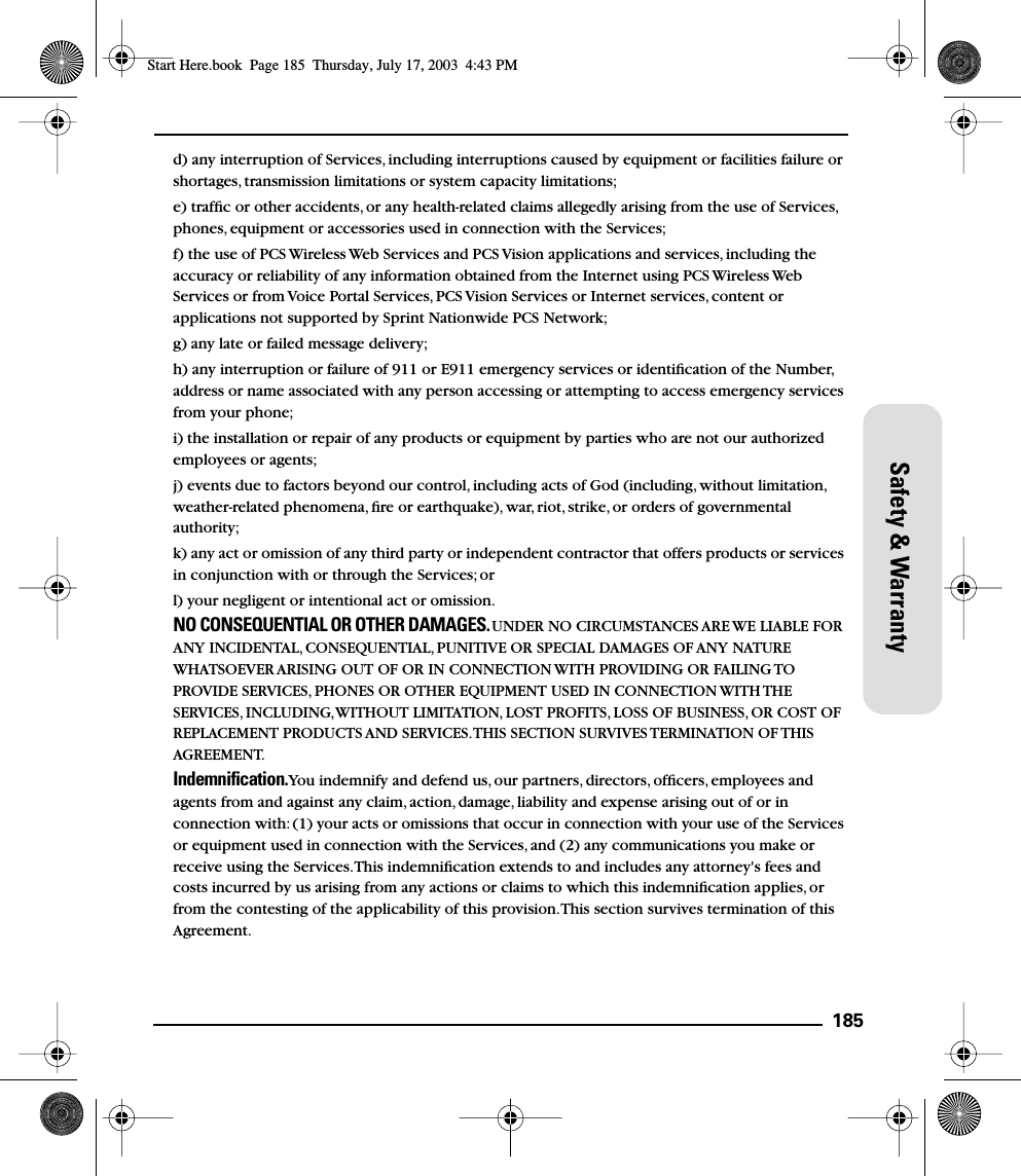 185Safety &amp; Warrantyd) any interruption of Services, including interruptions caused by equipment or facilities failure or shortages, transmission limitations or system capacity limitations;e) trafﬁc or other accidents, or any health-related claims allegedly arising from the use of Services, phones, equipment or accessories used in connection with the Services;f) the use of PCS Wireless Web Services and PCS Vision applications and services, including the accuracy or reliability of any information obtained from the Internet using PCS Wireless Web Services or from Voice Portal Services, PCS Vision Services or Internet services, content or applications not supported by Sprint Nationwide PCS Network;g) any late or failed message delivery;h) any interruption or failure of 911 or E911 emergency services or identiﬁcation of the Number, address or name associated with any person accessing or attempting to access emergency services from your phone;i) the installation or repair of any products or equipment by parties who are not our authorized employees or agents;j) events due to factors beyond our control, including acts of God (including, without limitation, weather-related phenomena, ﬁre or earthquake), war, riot, strike, or orders of governmental authority;k) any act or omission of any third party or independent contractor that offers products or services in conjunction with or through the Services; orl) your negligent or intentional act or omission.NO CONSEQUENTIAL OR OTHER DAMAGES. UNDER NO CIRCUMSTANCES ARE WE LIABLE FOR ANY INCIDENTAL, CONSEQUENTIAL, PUNITIVE OR SPECIAL DAMAGES OF ANY NATURE WHATSOEVER ARISING OUT OF OR IN CONNECTION WITH PROVIDING OR FAILING TO PROVIDE SERVICES, PHONES OR OTHER EQUIPMENT USED IN CONNECTION WITH THE SERVICES, INCLUDING, WITHOUT LIMITATION, LOST PROFITS, LOSS OF BUSINESS, OR COST OF REPLACEMENT PRODUCTS AND SERVICES. THIS SECTION SURVIVES TERMINATION OF THIS AGREEMENT.Indemniﬁcation. You indemnify and defend us, our partners, directors, ofﬁcers, employees and agents from and against any claim, action, damage, liability and expense arising out of or in connection with: (1) your acts or omissions that occur in connection with your use of the Services or equipment used in connection with the Services, and (2) any communications you make or receive using the Services. This indemniﬁcation extends to and includes any attorney&apos;s fees and costs incurred by us arising from any actions or claims to which this indemniﬁcation applies, or from the contesting of the applicability of this provision. This section survives termination of this Agreement.Start Here.book  Page 185  Thursday, July 17, 2003  4:43 PM