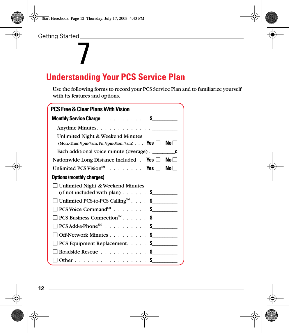 12Getting Started 7Understanding Your PCS Service PlanUse the following forms to record your PCS Service Plan and to familiarize yourself with its features and options.PCS Free &amp; Clear Plans With VisionMonthly Service Charge   .  .  .  .  .  .  .  .  .  .   $__________Anytime Minutes.  .  .  .  .  .  .  .  .  .  .  .  .  __________Unlimited Night &amp; Weekend Minutes (Mon.-Thur. 9pm-7am, Fri. 9pm-Mon. 7am)  .  .  .   Yes       No Each additional voice minute (overage) .  _________¢Nationwide Long Distance Included   .    Yes       No Unlimited PCS VisionSM   .  .  .  .  .  .  .  .    Yes       No Options (monthly charges) Unlimited Night &amp; Weekend Minutes (if not included with plan) .  .  .  .  .  .   $__________ Unlimited PCS-to-PCS CallingSM .  .  .  .   $__________ PCS Voice CommandSM  .  .  .  .  .  .  .  .   $__________ PCS Business ConnectionSM .  .  .  .  .  .   $__________ PCS Add-a-PhoneSM   .  .  .  .  .  .  .  .  .  .   $__________ Off-Network Minutes .  .  .  .  .  .  .  .  .   $__________ PCS Equipment Replacement.  .  .  .  .   $__________ Roadside Rescue  .  .  .  .  .  .  .  .  .  .  .   $__________ Other  .  .  .  .  .  .  .  .  .  .  .  .  .  .  .  .  .   $__________Start Here.book  Page 12  Thursday, July 17, 2003  4:43 PM