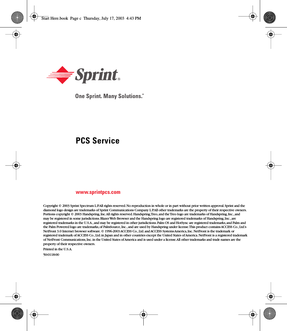  PCS Service www.sprintpcs.com Copyright © 2003 Sprint Spectrum L.P. All rights reserved. No reproduction in whole or in part without prior written approval. Sprint and the diamond logo design are trademarks of Sprint Communications Company L.P. All other trademarks are the property of their respective owners. Portions copyright © 2003 Handspring, Inc. All rights reserved. Handspring, Treo, and the Treo logo are trademarks of Handspring, Inc., and may be registered in some jurisdictions. Blazer Web Browser and the Handspring logo are registered trademarks of Handspring, Inc., are registered trademarks in the U.S.A., and may be registered in other jurisdictions. Palm OS and HotSync are registered trademarks, and Palm and the Palm Powered logo are trademarks, of PalmSource, Inc., and are used by Handspring under license. This product contains ACCESS Co., Ltd.’s NetFront 3.0 Internet browser software. © 1996-2003 ACCESS Co., Ltd. and ACCESS Systems America, Inc. NetFront is the trademark or registered trademark of ACCESS Co., Ltd. in Japan and in other countries except the United States of America. NetFront is a registered trademark of NetFront Communications, Inc. in the United States of America and is used under a license. All other trademarks and trade names are the property of their respective owners.Printed in the U.S.A.50-0118-00 Start Here.book  Page c  Thursday, July 17, 2003  4:43 PM