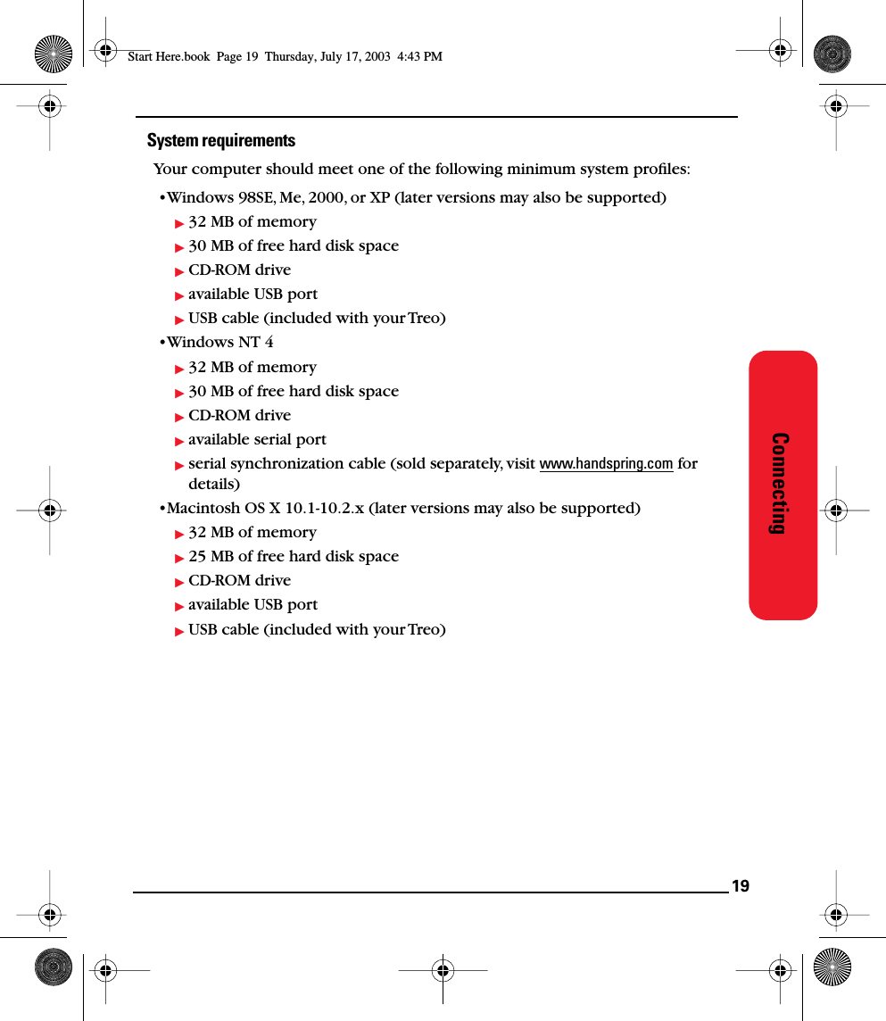 19ConnectingSystem requirementsYour computer should meet one of the following minimum system proﬁles:•Windows 98SE, Me, 2000, or XP (later versions may also be supported)32 MB of memory30 MB of free hard disk spaceCD-ROM driveavailable USB portUSB cable (included with your Treo)•Windows NT 432 MB of memory30 MB of free hard disk spaceCD-ROM driveavailable serial portserial synchronization cable (sold separately, visit www.handspring.com for details)•Macintosh OS X 10.1-10.2.x (later versions may also be supported)32 MB of memory25 MB of free hard disk spaceCD-ROM driveavailable USB portUSB cable (included with your Treo)Start Here.book  Page 19  Thursday, July 17, 2003  4:43 PM