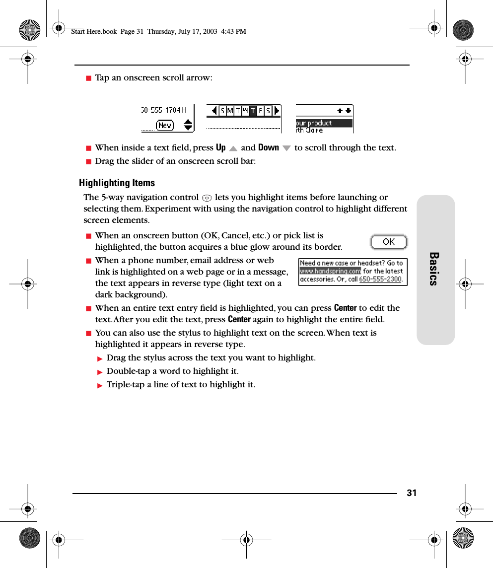 31BasicsTap an onscreen scroll arrow:When inside a text ﬁeld, press Up  and Down   to scroll through the text.Drag the slider of an onscreen scroll bar:Highlighting ItemsThe 5-way navigation control   lets you highlight items before launching or selecting them. Experiment with using the navigation control to highlight different screen elements.When an onscreen button (OK, Cancel, etc.) or pick list is highlighted, the button acquires a blue glow around its border.When a phone number, email address or web link is highlighted on a web page or in a message, the text appears in reverse type (light text on a dark background).When an entire text entry ﬁeld is highlighted, you can press Center to edit the text. After you edit the text, press Center again to highlight the entire ﬁeld.You can also use the stylus to highlight text on the screen. When text is highlighted it appears in reverse type.Drag the stylus across the text you want to highlight.Double-tap a word to highlight it.Triple-tap a line of text to highlight it.Start Here.book  Page 31  Thursday, July 17, 2003  4:43 PM