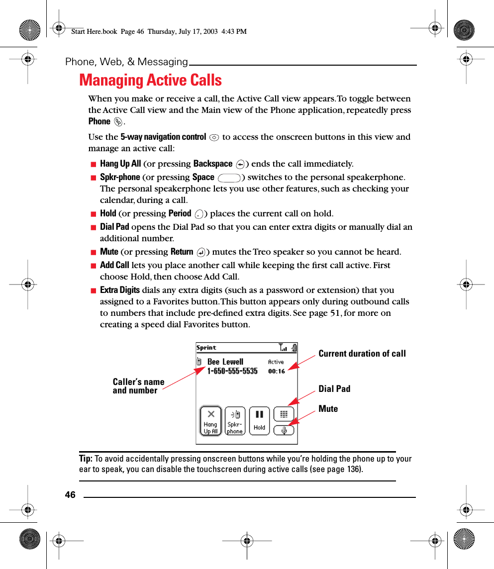 46Phone, Web, &amp; MessagingManaging Active CallsWhen you make or receive a call, the Active Call view appears. To toggle between the Active Call view and the Main view of the Phone application, repeatedly press Phone .Use the 5-way navigation control   to access the onscreen buttons in this view and manage an active call:Hang Up All (or pressing Backspace  ) ends the call immediately.Spkr-phone (or pressing Space  ) switches to the personal speakerphone. The personal speakerphone lets you use other features, such as checking your calendar, during a call.Hold (or pressing Period  ) places the current call on hold. Dial Pad opens the Dial Pad so that you can enter extra digits or manually dial an additional number.Mute (or pressing Return  ) mutes the Treo speaker so you cannot be heard.Add Call lets you place another call while keeping the ﬁrst call active. First choose Hold, then choose Add Call. Extra Digits dials any extra digits (such as a password or extension) that you assigned to a Favorites button. This button appears only during outbound calls to numbers that include pre-deﬁned extra digits. See page 51, for more on creating a speed dial Favorites button.Tip: To avoid accidentally pressing onscreen buttons while you’re holding the phone up to your ear to speak, you can disable the touchscreen during active calls (see page 136).Caller’s name and numberCurrent duration of callDial PadMuteStart Here.book  Page 46  Thursday, July 17, 2003  4:43 PM