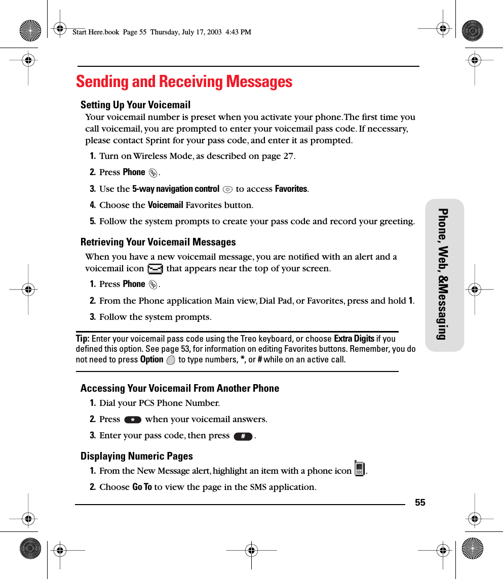 55Phone, Web, &amp;MessagingSending and Receiving MessagesSetting Up Your VoicemailYour voicemail number is preset when you activate your phone. The ﬁrst time you call voicemail, you are prompted to enter your voicemail pass code. If necessary, please contact Sprint for your pass code, and enter it as prompted.1. Turn on Wireless Mode, as described on page 27.2. Press Phone .3. Use the 5-way navigation control   to access Favorites.4. Choose the Voicemail Favorites button.5. Follow the system prompts to create your pass code and record your greeting.Retrieving Your Voicemail MessagesWhen you have a new voicemail message, you are notiﬁed with an alert and a voicemail icon   that appears near the top of your screen.1. Press Phone .2. From the Phone application Main view, Dial Pad, or Favorites, press and hold 1. 3. Follow the system prompts.Tip: Enter your voicemail pass code using the Treo keyboard, or choose Extra Digits if you deﬁned this option. See page 53, for information on editing Favorites buttons. Remember, you do not need to press Option  to type numbers, *, or # while on an active call.Accessing Your Voicemail From Another Phone1. Dial your PCS Phone Number.2. Press   when your voicemail answers.3. Enter your pass code, then press  .Displaying Numeric Pages1. From the New Message alert, highlight an item with a phone icon  .2. Choose Go To to view the page in the SMS application.*#Start Here.book  Page 55  Thursday, July 17, 2003  4:43 PM