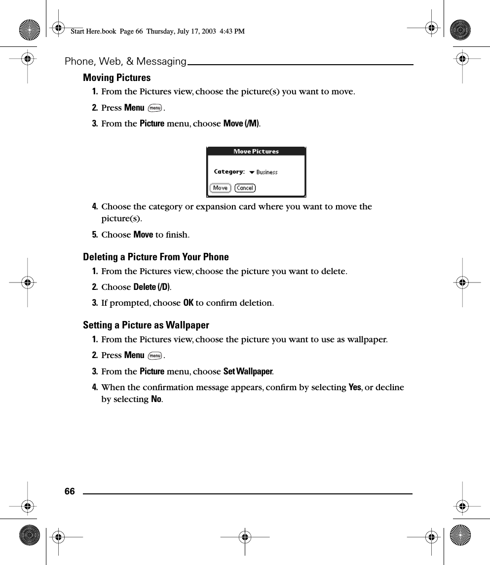 66Phone, Web, &amp; MessagingMoving Pictures1. From the Pictures view, choose the picture(s) you want to move. 2. Press Menu .3. From the Picture menu, choose Move (/M).4. Choose the category or expansion card where you want to move the picture(s).5. Choose Move to ﬁnish.Deleting a Picture From Your Phone1. From the Pictures view, choose the picture you want to delete. 2. Choose Delete (/D).3. If prompted, choose OK to conﬁrm deletion.Setting a Picture as Wallpaper1. From the Pictures view, choose the picture you want to use as wallpaper.2. Press Menu .3. From the Picture menu, choose Set Wallpaper.4. When the conﬁrmation message appears, conﬁrm by selecting Yes, or decline by selecting No.Start Here.book  Page 66  Thursday, July 17, 2003  4:43 PM