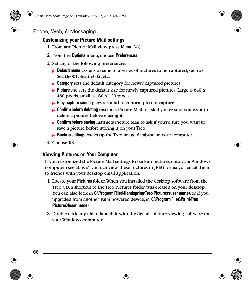 68Phone, Web, &amp; MessagingCustomizing your Picture Mail settings1. From any Picture Mail view, press Menu .2. From the Options menu, choose Preferences.3. Set any of the following preferences:Default name assigns a name to a series of pictures to be captured, such as Seattle001, Seattle002, etc. Category sets the default category for newly captured pictures.Picture size sets the default size for newly captured pictures. Large is 640 x 480 pixels, small is 160 x 120 pixels.Play capture sound plays a sound to conﬁrm picture capture.Conﬁrm before deleting instructs Picture Mail to ask if you’re sure you want to delete a picture before erasing it.Conﬁrm before saving instructs Picture Mail to ask if you’re sure you want to save a picture before storing it on your Treo.Backup settings backs up the Treo image database on your computer.4. Choose OK.Viewing Pictures on Your ComputerIf you customized the Picture Mail settings to backup pictures onto your Windows computer (see above), you can view these pictures in JPEG format, or email them to friends with your desktop email application.1. Locate your Pictures folder. When you installed the desktop software from the Treo CD, a shortcut to the Treo Pictures folder was created on your desktop. You can also look in C:\Program Files\Handspring\Treo Pictures\(user name), or if you upgraded from another Palm powered device, in C:\Program Files\Palm\Treo Pictures\(user name).2. Double-click any ﬁle to launch it with the default picture viewing software on your Windows computer.Start Here.book  Page 68  Thursday, July 17, 2003  4:43 PM