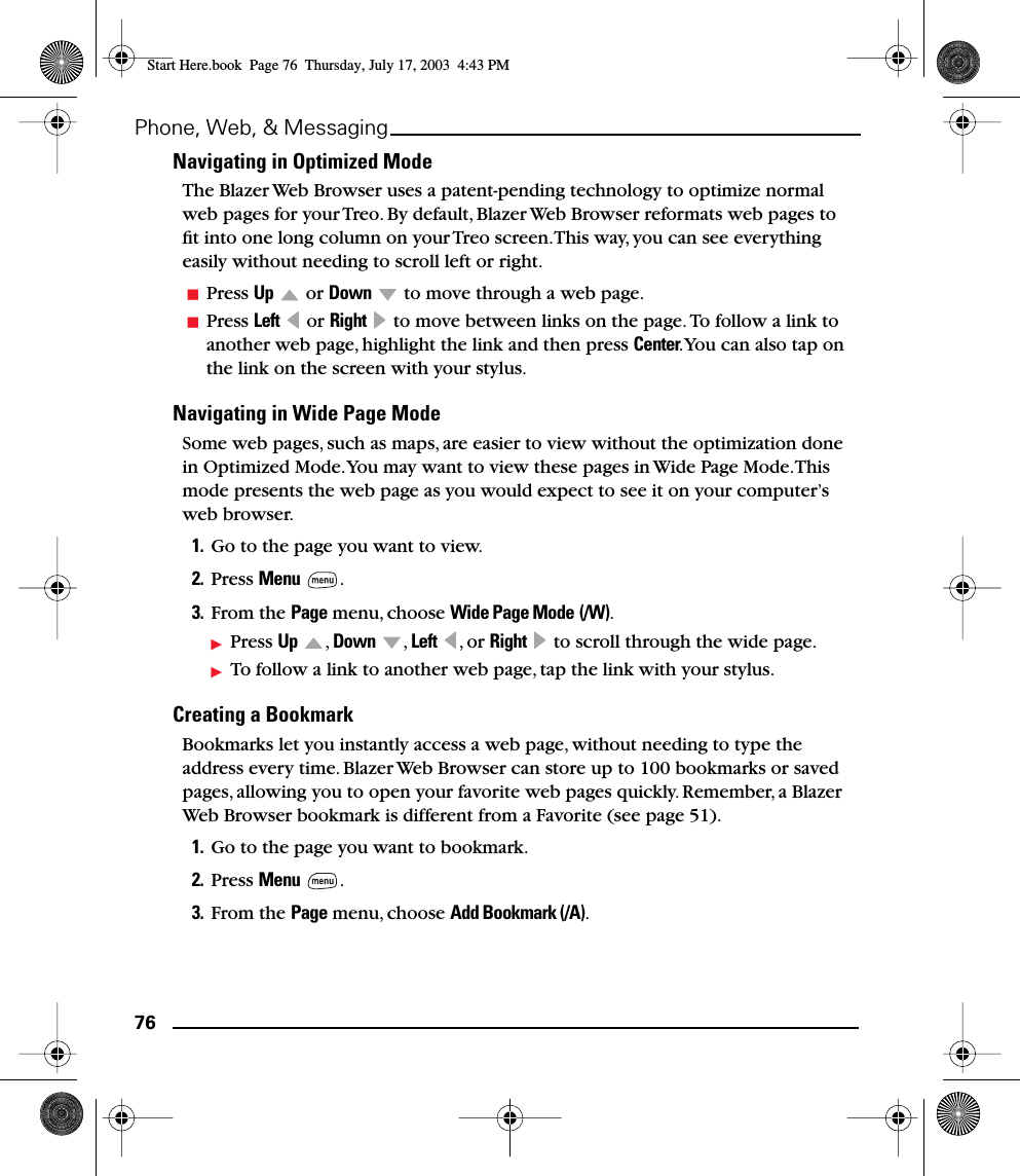 76Phone, Web, &amp; MessagingNavigating in Optimized ModeThe Blazer Web Browser uses a patent-pending technology to optimize normal web pages for your Treo. By default, Blazer Web Browser reformats web pages to ﬁt into one long column on your Treo screen. This way, you can see everything easily without needing to scroll left or right. Press Up  or Down   to move through a web page.Press Left  or Right   to move between links on the page. To follow a link to another web page, highlight the link and then press Center. You can also tap on the link on the screen with your stylus.Navigating in Wide Page ModeSome web pages, such as maps, are easier to view without the optimization done in Optimized Mode. You may want to view these pages in Wide Page Mode. This mode presents the web page as you would expect to see it on your computer’s web browser.1. Go to the page you want to view. 2. Press Menu .3. From the Page menu, choose Wide Page Mode (/W).Press Up , Down , Left , or Right   to scroll through the wide page.To follow a link to another web page, tap the link with your stylus.Creating a BookmarkBookmarks let you instantly access a web page, without needing to type the address every time. Blazer Web Browser can store up to 100 bookmarks or saved pages, allowing you to open your favorite web pages quickly. Remember, a Blazer Web Browser bookmark is different from a Favorite (see page 51).1. Go to the page you want to bookmark. 2. Press Menu .3. From the Page menu, choose Add Bookmark (/A).Start Here.book  Page 76  Thursday, July 17, 2003  4:43 PM