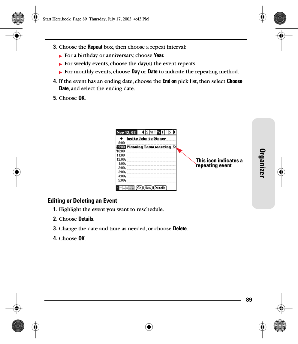 89Organizer3. Choose the Repeat box, then choose a repeat interval: For a birthday or anniversary, choose Year.For weekly events, choose the day(s) the event repeats.For monthly events, choose Day or Date to indicate the repeating method.4. If the event has an ending date, choose the End on pick list, then select Choose Date, and select the ending date.5. Choose OK.Editing or Deleting an Event1. Highlight the event you want to reschedule.2. Choose Details.3. Change the date and time as needed, or choose Delete.4. Choose OK.This icon indicates arepeating eventStart Here.book  Page 89  Thursday, July 17, 2003  4:43 PM