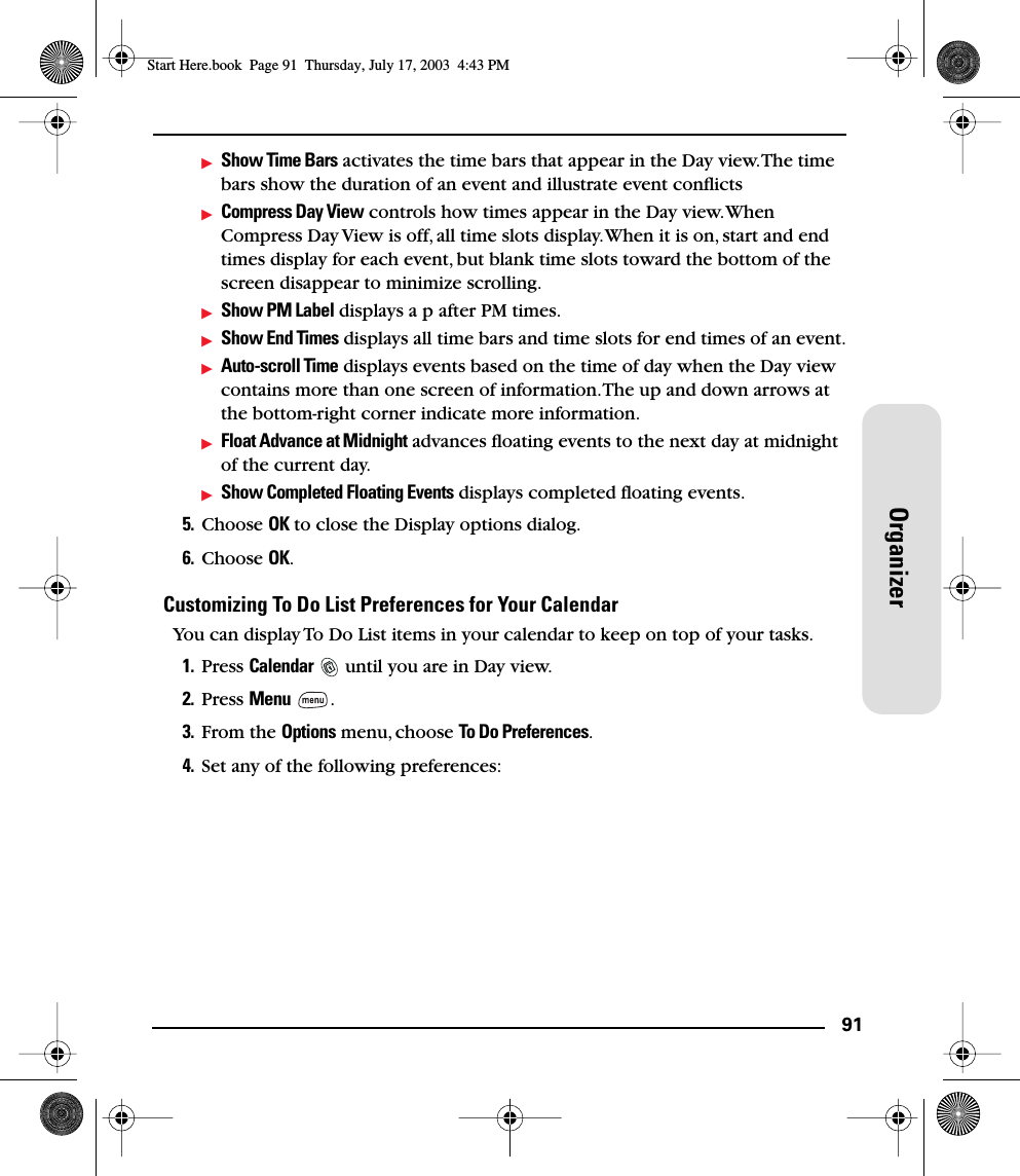 91OrganizerShow Time Bars activates the time bars that appear in the Day view. The time bars show the duration of an event and illustrate event conﬂictsCompress Day View controls how times appear in the Day view. When Compress Day View is off, all time slots display. When it is on, start and end times display for each event, but blank time slots toward the bottom of the screen disappear to minimize scrolling. Show PM Label displays a p after PM times.Show End Times displays all time bars and time slots for end times of an event.Auto-scroll Time displays events based on the time of day when the Day view contains more than one screen of information. The up and down arrows at the bottom-right corner indicate more information.Float Advance at Midnight advances ﬂoating events to the next day at midnight of the current day.Show Completed Floating Events displays completed floating events.5. Choose OK to close the Display options dialog.6. Choose OK.Customizing To Do List Preferences for Your CalendarYou can display To Do List items in your calendar to keep on top of your tasks.1. Press Calendar   until you are in Day view.2. Press Menu .3. From the Options menu, choose To Do Preferences.4. Set any of the following preferences:Start Here.book  Page 91  Thursday, July 17, 2003  4:43 PM