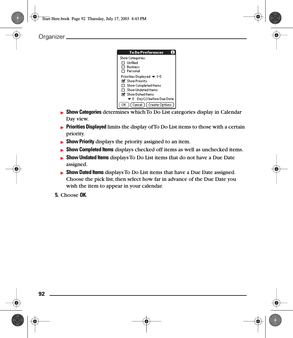 92OrganizerShow Categories determines which To Do List categories display in Calendar Day view.Priorities Displayed limits the display of To Do List items to those with a certain priority.Show Priority displays the priority assigned to an item.Show Completed Items displays checked off items as well as unchecked items.Show Undated Items displays To Do List items that do not have a Due Date assigned.Show Dated Items displays To Do List items that have a Due Date assigned. Choose the pick list, then select how far in advance of the Due Date you wish the item to appear in your calendar.5. Choose OK.Start Here.book  Page 92  Thursday, July 17, 2003  4:43 PM
