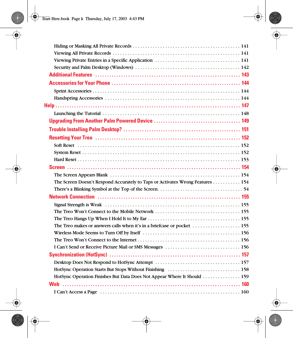  Hiding or Masking All Private Records . . . . . . . . . . . . . . . . . . . . . . . . . . . . . . . . . . . . . . . . . . . 141Viewing All Private Records  . . . . . . . . . . . . . . . . . . . . . . . . . . . . . . . . . . . . . . . . . . . . . . . . . . . 141Viewing Private Entries in a Specific Application  . . . . . . . . . . . . . . . . . . . . . . . . . . . . . . . . . . 141Security and Palm Desktop (Windows)  . . . . . . . . . . . . . . . . . . . . . . . . . . . . . . . . . . . . . . . . . . 142 Additional Features   . . . . . . . . . . . . . . . . . . . . . . . . . . . . . . . . . . . . . . . . . . . . . . . . . . . . . . . . . . . . . .  143Accessories for Your Phone  . . . . . . . . . . . . . . . . . . . . . . . . . . . . . . . . . . . . . . . . . . . . . . . . . . . . . . . 144 Sprint Accessories . . . . . . . . . . . . . . . . . . . . . . . . . . . . . . . . . . . . . . . . . . . . . . . . . . . . . . . . . . . 144Handspring Accessories  . . . . . . . . . . . . . . . . . . . . . . . . . . . . . . . . . . . . . . . . . . . . . . . . . . . . . . 144 Help . . . . . . . . . . . . . . . . . . . . . . . . . . . . . . . . . . . . . . . . . . . . . . . . . . . . . . . . . . . . . . . . . . . . . . . . . . . . . . .  147 Launching the Tutorial  . . . . . . . . . . . . . . . . . . . . . . . . . . . . . . . . . . . . . . . . . . . . . . . . . . . . . . . 148 Upgrading From Another Palm Powered Device . . . . . . . . . . . . . . . . . . . . . . . . . . . . . . . . . . . . .  149Trouble Installing Palm Desktop?  . . . . . . . . . . . . . . . . . . . . . . . . . . . . . . . . . . . . . . . . . . . . . . . . . .  151Resetting Your Treo   . . . . . . . . . . . . . . . . . . . . . . . . . . . . . . . . . . . . . . . . . . . . . . . . . . . . . . . . . . . . . .  152 Soft Reset   . . . . . . . . . . . . . . . . . . . . . . . . . . . . . . . . . . . . . . . . . . . . . . . . . . . . . . . . . . . . . . . . . 152System Reset  . . . . . . . . . . . . . . . . . . . . . . . . . . . . . . . . . . . . . . . . . . . . . . . . . . . . . . . . . . . . . . . 152Hard Reset . . . . . . . . . . . . . . . . . . . . . . . . . . . . . . . . . . . . . . . . . . . . . . . . . . . . . . . . . . . . . . . . . 153 Screen  . . . . . . . . . . . . . . . . . . . . . . . . . . . . . . . . . . . . . . . . . . . . . . . . . . . . . . . . . . . . . . . . . . . . . . . . . .  154 The Screen Appears Blank  . . . . . . . . . . . . . . . . . . . . . . . . . . . . . . . . . . . . . . . . . . . . . . . . . . . . 154The Screen Doesn’t Respond Accurately to Taps or Activates Wrong Features . . . . . . . . . . . 154There&apos;s a Blinking Symbol at the Top of the Screen. . . . . . . . . . . . . . . . . . . . . . . . . . . . . . . . . . 54 Network Connection   . . . . . . . . . . . . . . . . . . . . . . . . . . . . . . . . . . . . . . . . . . . . . . . . . . . . . . . . . . . . .  155 Signal Strength is Weak   . . . . . . . . . . . . . . . . . . . . . . . . . . . . . . . . . . . . . . . . . . . . . . . . . . . . . . 155The Treo Won’t Connect to the Mobile Network  . . . . . . . . . . . . . . . . . . . . . . . . . . . . . . . . . . 155The Treo Hangs Up When I Hold It to My Ear . . . . . . . . . . . . . . . . . . . . . . . . . . . . . . . . . . . . . 155The Treo makes or answers calls when it’s in a briefcase or pocket  . . . . . . . . . . . . . . . . . . . 155Wireless Mode Seems to Turn Off by Itself  . . . . . . . . . . . . . . . . . . . . . . . . . . . . . . . . . . . . . . . 156The Treo Won’t Connect to the Internet . . . . . . . . . . . . . . . . . . . . . . . . . . . . . . . . . . . . . . . . . 156I Can’t Send or Receive Picture Mail or SMS Messages  . . . . . . . . . . . . . . . . . . . . . . . . . . . . . . 156 Synchronization (HotSync)  . . . . . . . . . . . . . . . . . . . . . . . . . . . . . . . . . . . . . . . . . . . . . . . . . . . . . . . .  157 Desktop Does Not Respond to HotSync Attempt  . . . . . . . . . . . . . . . . . . . . . . . . . . . . . . . . . . 157HotSync Operation Starts But Stops Without Finishing   . . . . . . . . . . . . . . . . . . . . . . . . . . . . . 158HotSync Operation Finishes But Data Does Not Appear Where It Should  . . . . . . . . . . . . . . . 159 Web   . . . . . . . . . . . . . . . . . . . . . . . . . . . . . . . . . . . . . . . . . . . . . . . . . . . . . . . . . . . . . . . . . . . . . . . . . . . .  160 I Can’t Access a Page   . . . . . . . . . . . . . . . . . . . . . . . . . . . . . . . . . . . . . . . . . . . . . . . . . . . . . . . . 160 Start Here.book  Page k  Thursday, July 17, 2003  4:43 PM