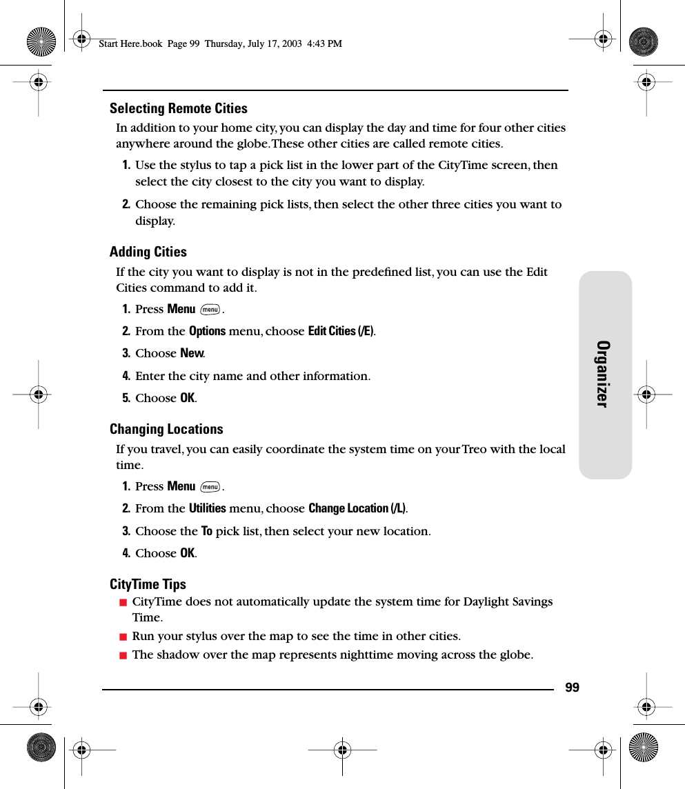 99OrganizerSelecting Remote CitiesIn addition to your home city, you can display the day and time for four other cities anywhere around the globe. These other cities are called remote cities.1. Use the stylus to tap a pick list in the lower part of the CityTime screen, then select the city closest to the city you want to display.2. Choose the remaining pick lists, then select the other three cities you want to display.Adding CitiesIf the city you want to display is not in the predeﬁned list, you can use the Edit Cities command to add it.1. Press Menu .2. From the Options menu, choose Edit Cities (/E).3. Choose New.4. Enter the city name and other information.5. Choose OK.Changing LocationsIf you travel, you can easily coordinate the system time on your Treo with the local time.1. Press Menu .2. From the Utilities menu, choose Change Location (/L).3. Choose the To pick list, then select your new location.4. Choose OK.CityTime TipsCityTime does not automatically update the system time for Daylight Savings Time.Run your stylus over the map to see the time in other cities.The shadow over the map represents nighttime moving across the globe.Start Here.book  Page 99  Thursday, July 17, 2003  4:43 PM