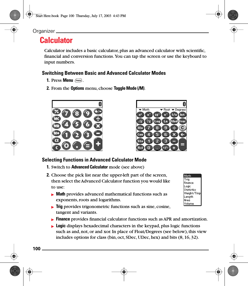 100OrganizerCalculatorCalculator includes a basic calculator, plus an advanced calculator with scientiﬁc, financial and conversion functions. You can tap the screen or use the keyboard to input numbers.Switching Between Basic and Advanced Calculator Modes1. Press Menu . 2. From the Options menu, choose Toggle Mode (/M).Selecting Functions in Advanced Calculator Mode1. Switch to Advanced Calculator mode (see above)2. Choose the pick list near the upper-left part of the screen, then select the Advanced Calculator function you would like to use:Math provides advanced mathematical functions such as exponents, roots and logarithms.Trig provides trigonometric functions such as sine, cosine, tangent and variants.Finance provides ﬁnancial calculator functions such as APR and amortization.Logic displays hexadecimal characters in the keypad, plus logic functions such as and, not, or and xor. In place of Float/Degrees (see below), this view includes options for class (bin, oct, SDec, UDec, hex) and bits (8, 16, 32).Start Here.book  Page 100  Thursday, July 17, 2003  4:43 PM