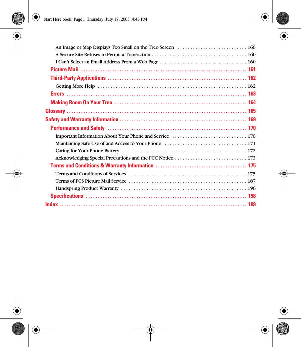  An Image or Map Displays Too Small on the Treo Screen   . . . . . . . . . . . . . . . . . . . . . . . . . . . 160A Secure Site Refuses to Permit a Transaction . . . . . . . . . . . . . . . . . . . . . . . . . . . . . . . . . . . . . 160I Can’t Select an Email Address From a Web Page . . . . . . . . . . . . . . . . . . . . . . . . . . . . . . . . . . 160 Picture Mail  . . . . . . . . . . . . . . . . . . . . . . . . . . . . . . . . . . . . . . . . . . . . . . . . . . . . . . . . . . . . . . . . . . . . . 161Third-Party Applications  . . . . . . . . . . . . . . . . . . . . . . . . . . . . . . . . . . . . . . . . . . . . . . . . . . . . . . . . . .  162 Getting More Help  . . . . . . . . . . . . . . . . . . . . . . . . . . . . . . . . . . . . . . . . . . . . . . . . . . . . . . . . . . 162 Errors  . . . . . . . . . . . . . . . . . . . . . . . . . . . . . . . . . . . . . . . . . . . . . . . . . . . . . . . . . . . . . . . . . . . . . . . . . . .  163Making Room On Your Treo  . . . . . . . . . . . . . . . . . . . . . . . . . . . . . . . . . . . . . . . . . . . . . . . . . . . . . . . 164Glossary . . . . . . . . . . . . . . . . . . . . . . . . . . . . . . . . . . . . . . . . . . . . . . . . . . . . . . . . . . . . . . . . . . . . . . . . . . .  165Safety and Warranty Information . . . . . . . . . . . . . . . . . . . . . . . . . . . . . . . . . . . . . . . . . . . . . . . . . . . . .  169Performance and Safety   . . . . . . . . . . . . . . . . . . . . . . . . . . . . . . . . . . . . . . . . . . . . . . . . . . . . . . . . . .  170 Important Information About Your Phone and Service   . . . . . . . . . . . . . . . . . . . . . . . . . . . . . 170Maintaining Safe Use of and Access to Your Phone   . . . . . . . . . . . . . . . . . . . . . . . . . . . . . . . . 171Caring for Your Phone Battery . . . . . . . . . . . . . . . . . . . . . . . . . . . . . . . . . . . . . . . . . . . . . . . . . 172Acknowledging Special Precautions and the FCC Notice  . . . . . . . . . . . . . . . . . . . . . . . . . . . . 173 Terms and Conditions &amp; Warranty Information  . . . . . . . . . . . . . . . . . . . . . . . . . . . . . . . . . . . . . .  175 Terms and Conditions of Services  . . . . . . . . . . . . . . . . . . . . . . . . . . . . . . . . . . . . . . . . . . . . . . 175Terms of PCS Picture Mail Service  . . . . . . . . . . . . . . . . . . . . . . . . . . . . . . . . . . . . . . . . . . . . . . 187Handspring Product Warranty  . . . . . . . . . . . . . . . . . . . . . . . . . . . . . . . . . . . . . . . . . . . . . . . . . 196 Specifications  . . . . . . . . . . . . . . . . . . . . . . . . . . . . . . . . . . . . . . . . . . . . . . . . . . . . . . . . . . . . . . . . . . .  198Index . . . . . . . . . . . . . . . . . . . . . . . . . . . . . . . . . . . . . . . . . . . . . . . . . . . . . . . . . . . . . . . . . . . . . . . . . . . . . .  199 Start Here.book  Page l  Thursday, July 17, 2003  4:43 PM