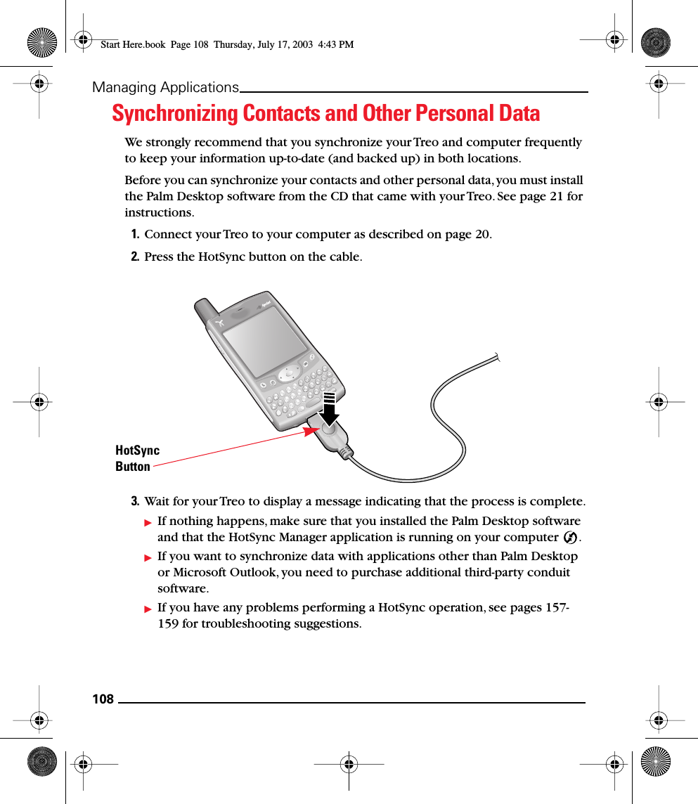 108Managing ApplicationsSynchronizing Contacts and Other Personal DataWe strongly recommend that you synchronize your Treo and computer frequently to keep your information up-to-date (and backed up) in both locations.Before you can synchronize your contacts and other personal data, you must install the Palm Desktop software from the CD that came with your Treo. See page 21 for instructions.1. Connect your Treo to your computer as described on page 20.2. Press the HotSync button on the cable.3. Wait for your Treo to display a message indicating that the process is complete.If nothing happens, make sure that you installed the Palm Desktop software and that the HotSync Manager application is running on your computer  .If you want to synchronize data with applications other than Palm Desktop or Microsoft Outlook, you need to purchase additional third-party conduit software.If you have any problems performing a HotSync operation, see pages 157-159 for troubleshooting suggestions.HotSyncButtonStart Here.book  Page 108  Thursday, July 17, 2003  4:43 PM