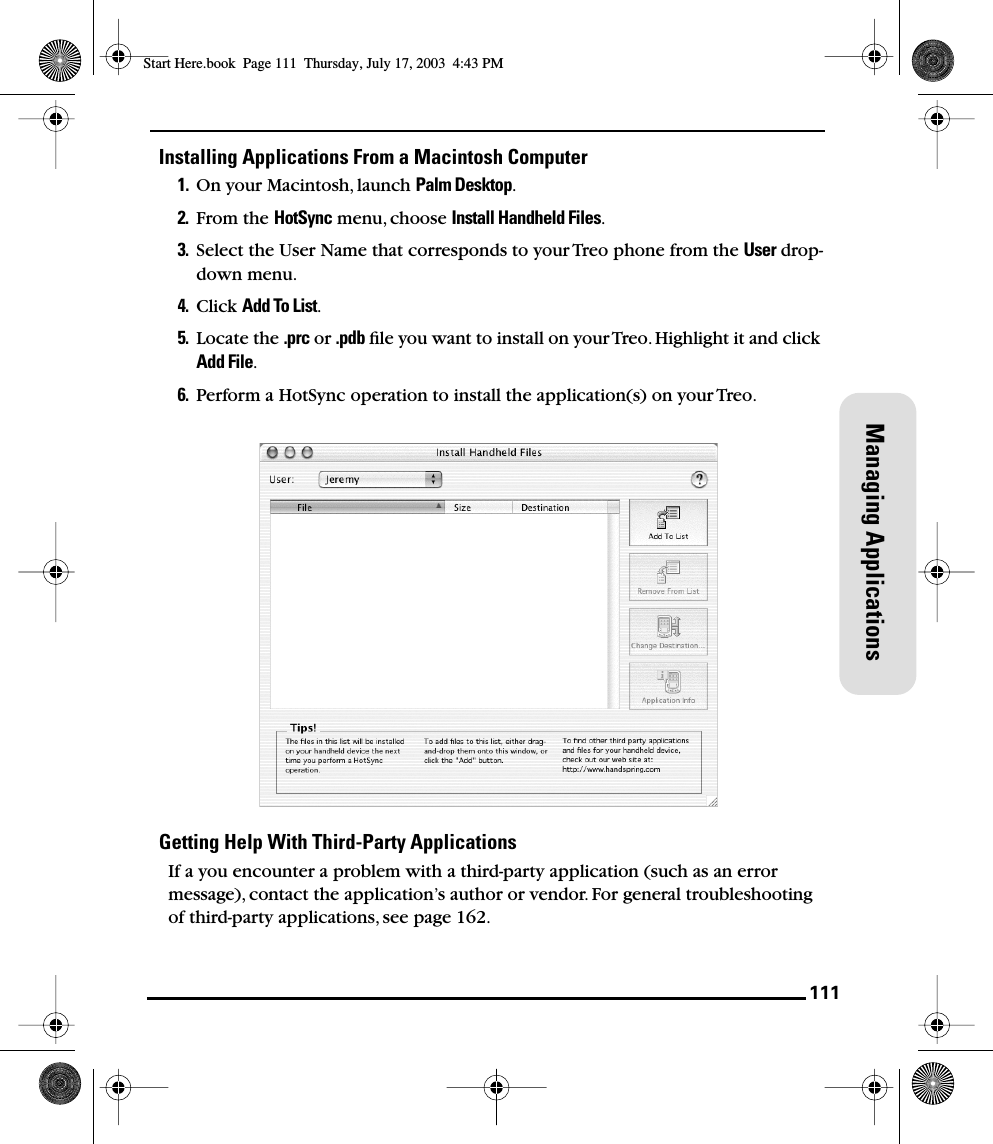 111Managing ApplicationsInstalling Applications From a Macintosh Computer1. On your Macintosh, launch Palm Desktop.2. From the HotSync menu, choose Install Handheld Files.3. Select the User Name that corresponds to your Treo phone from the User drop-down menu.4. Click Add To List.5. Locate the .prc or .pdb ﬁle you want to install on your Treo. Highlight it and click Add File.6. Perform a HotSync operation to install the application(s) on your Treo.Getting Help With Third-Party ApplicationsIf a you encounter a problem with a third-party application (such as an error message), contact the application’s author or vendor. For general troubleshooting of third-party applications, see page 162. Start Here.book  Page 111  Thursday, July 17, 2003  4:43 PM