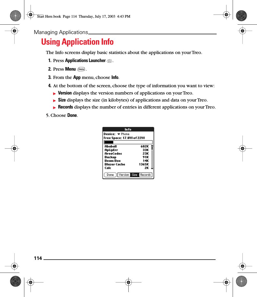 114Managing ApplicationsUsing Application InfoThe Info screens display basic statistics about the applications on your Treo.1. Press Applications Launcher  .2. Press Menu .3. From the App menu, choose Info.4. At the bottom of the screen, choose the type of information you want to view:Version displays the version numbers of applications on your Treo.Size displays the size (in kilobytes) of applications and data on your Treo.Records displays the number of entries in different applications on your Treo.5. Choose Done.Start Here.book  Page 114  Thursday, July 17, 2003  4:43 PM