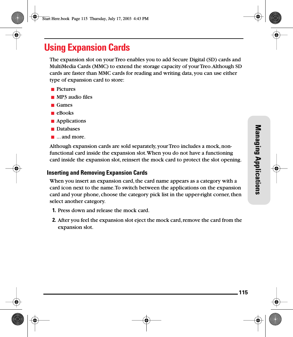 115Managing ApplicationsUsing Expansion CardsThe expansion slot on your Treo enables you to add Secure Digital (SD) cards and MultiMedia Cards (MMC) to extend the storage capacity of your Treo. Although SD cards are faster than MMC cards for reading and writing data, you can use either type of expansion card to store:PicturesMP3 audio ﬁlesGameseBooksApplicationsDatabases... and more.Although expansion cards are sold separately, your Treo includes a mock, non-functional card inside the expansion slot. When you do not have a functioning card inside the expansion slot, reinsert the mock card to protect the slot opening. Inserting and Removing Expansion CardsWhen you insert an expansion card, the card name appears as a category with a card icon next to the name. To switch between the applications on the expansion card and your phone, choose the category pick list in the upper-right corner, then select another category.1. Press down and release the mock card.2. After you feel the expansion slot eject the mock card, remove the card from the expansion slot.Start Here.book  Page 115  Thursday, July 17, 2003  4:43 PM