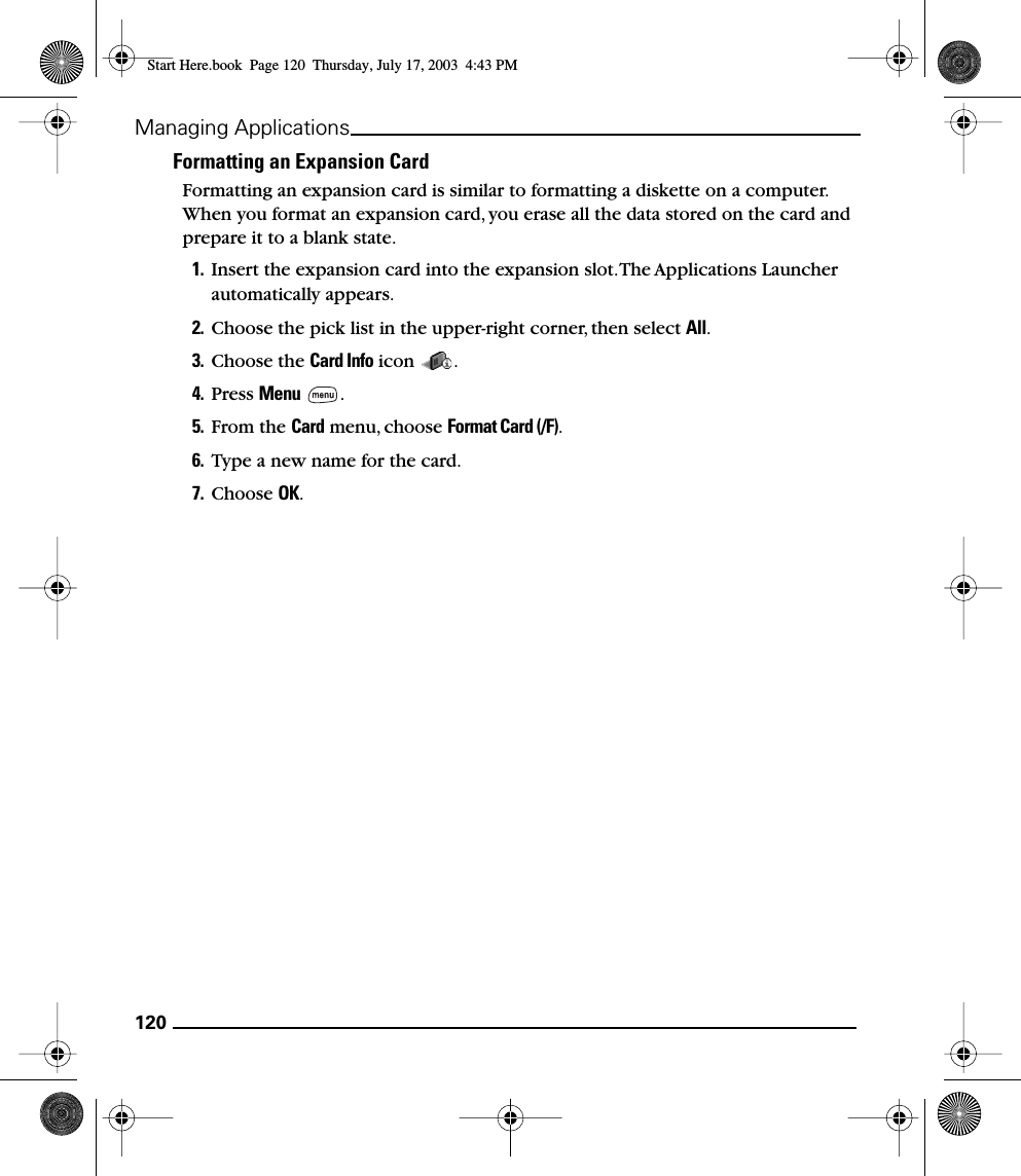 120Managing ApplicationsFormatting an Expansion CardFormatting an expansion card is similar to formatting a diskette on a computer. When you format an expansion card, you erase all the data stored on the card and prepare it to a blank state.1. Insert the expansion card into the expansion slot. The Applications Launcher automatically appears.2. Choose the pick list in the upper-right corner, then select All.3. Choose the Card Info icon  .4. Press Menu .5. From the Card menu, choose Format Card (/F).6. Type a new name for the card.7. Choose OK.Start Here.book  Page 120  Thursday, July 17, 2003  4:43 PM