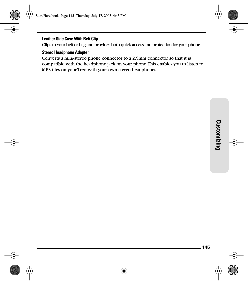 145CustomizingLeather Side Case With Belt ClipClips to your belt or bag and provides both quick access and protection for your phone.Stereo Headphone AdapterConverts a mini-stereo phone connector to a 2.5mm connector so that it is compatible with the headphone jack on your phone. This enables you to listen to MP3 ﬁles on your Treo with your own stereo headphones. Start Here.book  Page 145  Thursday, July 17, 2003  4:43 PM