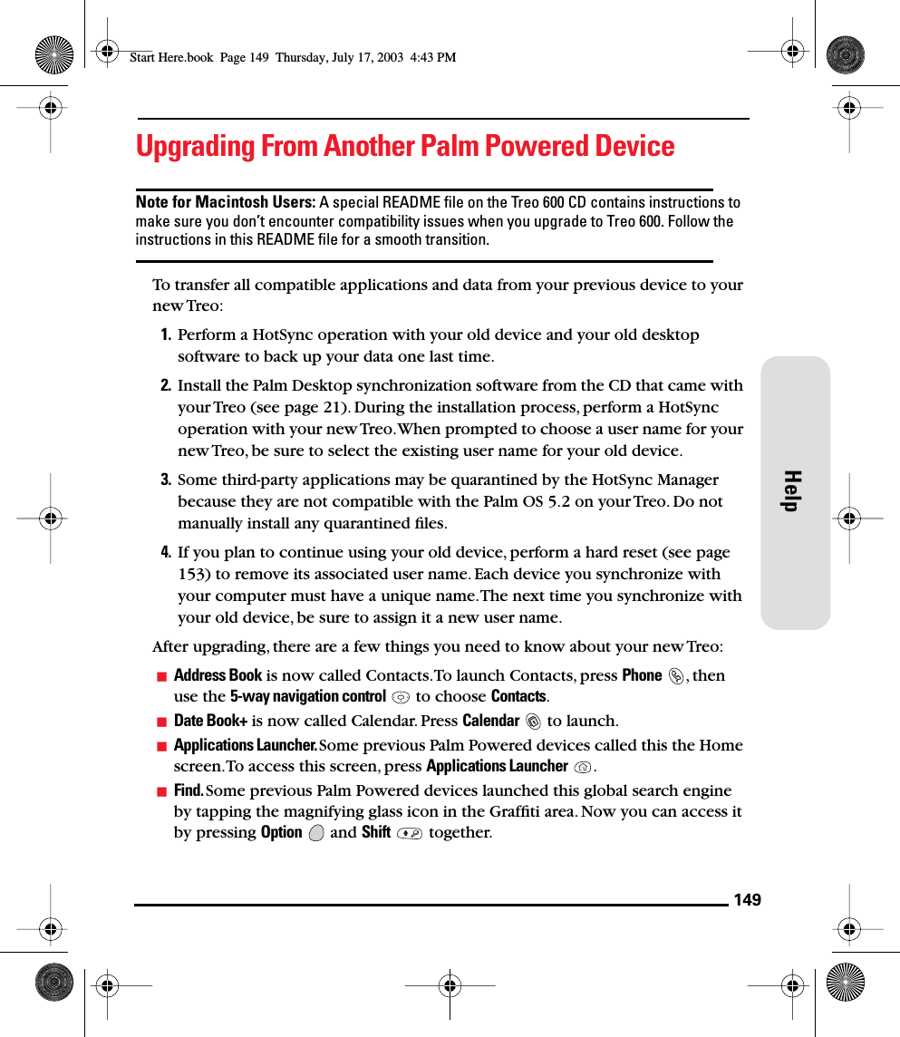 149HelpUpgrading From Another Palm Powered DeviceNote for Macintosh Users: A special README ﬁle on the Treo 600 CD contains instructions to make sure you don’t encounter compatibility issues when you upgrade to Treo 600. Follow the instructions in this README ﬁle for a smooth transition.To transfer all compatible applications and data from your previous device to your new Treo: 1. Perform a HotSync operation with your old device and your old desktop software to back up your data one last time. 2. Install the Palm Desktop synchronization software from the CD that came with your Treo (see page 21). During the installation process, perform a HotSync operation with your new Treo. When prompted to choose a user name for your new Treo, be sure to select the existing user name for your old device.3. Some third-party applications may be quarantined by the HotSync Manager because they are not compatible with the Palm OS 5.2 on your Treo. Do not manually install any quarantined ﬁles. 4. If you plan to continue using your old device, perform a hard reset (see page 153) to remove its associated user name. Each device you synchronize with your computer must have a unique name. The next time you synchronize with your old device, be sure to assign it a new user name.After upgrading, there are a few things you need to know about your new Treo:Address Book is now called Contacts. To launch Contacts, press Phone , then use the 5-way navigation control   to choose Contacts.Date Book+ is now called Calendar. Press Calendar   to launch.Applications Launcher. Some previous Palm Powered devices called this the Home screen. To access this screen, press Applications Launcher .Find. Some previous Palm Powered devices launched this global search engine by tapping the magnifying glass icon in the Grafﬁti area. Now you can access it by pressing Option  and Shift  together.Start Here.book  Page 149  Thursday, July 17, 2003  4:43 PM