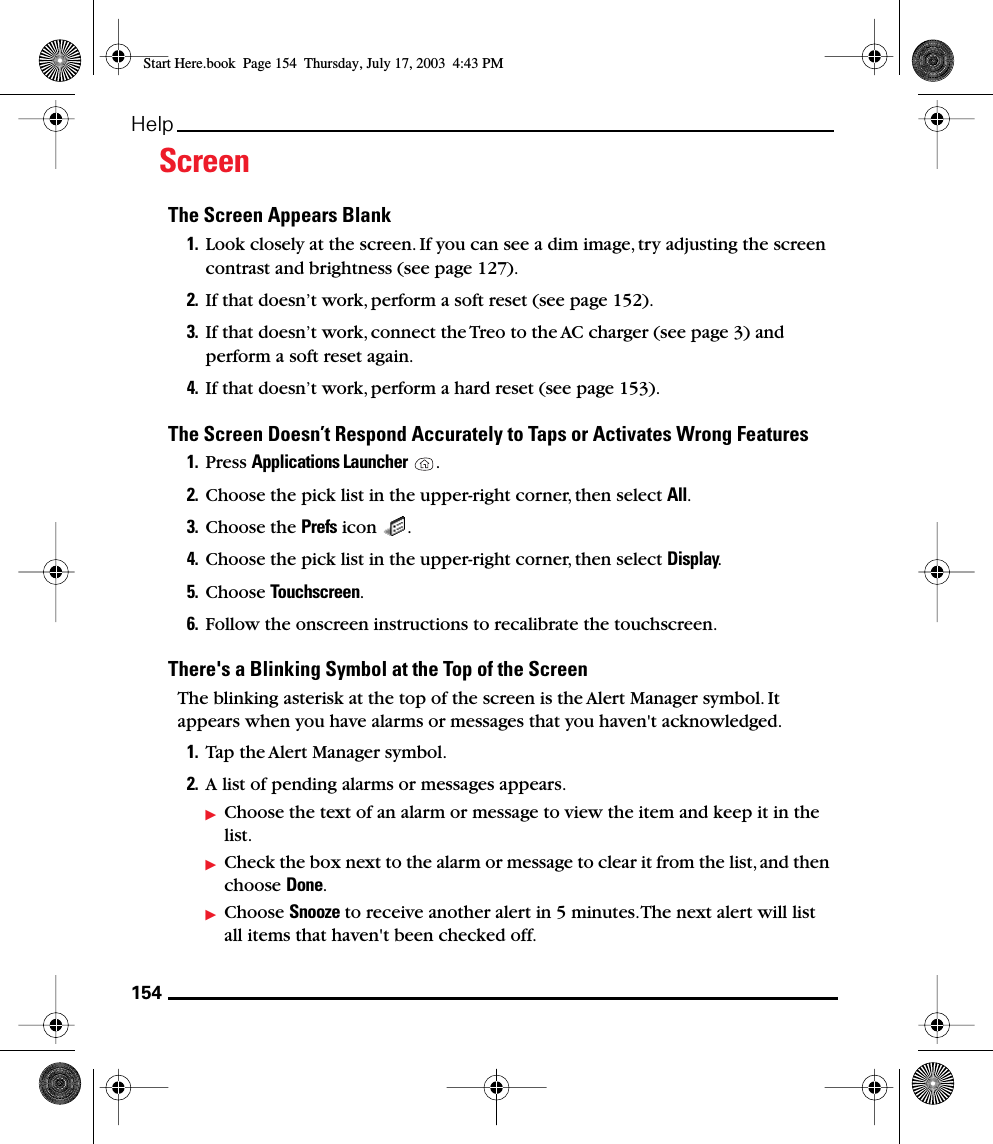 154HelpScreenThe Screen Appears Blank1. Look closely at the screen. If you can see a dim image, try adjusting the screen contrast and brightness (see page 127). 2. If that doesn’t work, perform a soft reset (see page 152).3. If that doesn’t work, connect the Treo to the AC charger (see page 3) and perform a soft reset again.4. If that doesn’t work, perform a hard reset (see page 153).The Screen Doesn’t Respond Accurately to Taps or Activates Wrong Features1. Press Applications Launcher . 2. Choose the pick list in the upper-right corner, then select All.3. Choose the Prefs icon  . 4. Choose the pick list in the upper-right corner, then select Display.5. Choose Touchscreen. 6. Follow the onscreen instructions to recalibrate the touchscreen.There&apos;s a Blinking Symbol at the Top of the ScreenThe blinking asterisk at the top of the screen is the Alert Manager symbol. It appears when you have alarms or messages that you haven&apos;t acknowledged.1. Tap the Alert Manager symbol.2. A list of pending alarms or messages appears.Choose the text of an alarm or message to view the item and keep it in the list.Check the box next to the alarm or message to clear it from the list, and then choose Done.Choose Snooze to receive another alert in 5 minutes. The next alert will list all items that haven&apos;t been checked off.Start Here.book  Page 154  Thursday, July 17, 2003  4:43 PM