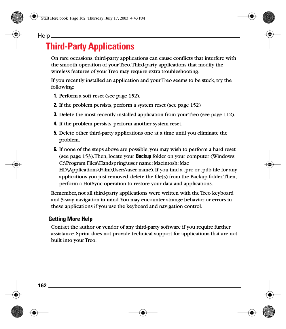 162HelpThird-Party ApplicationsOn rare occasions, third-party applications can cause conﬂicts that interfere with the smooth operation of your Treo. Third-party applications that modify the wireless features of your Treo may require extra troubleshooting.If you recently installed an application and your Treo seems to be stuck, try the following: 1. Perform a soft reset (see page 152).2. If the problem persists, perform a system reset (see page 152) 3. Delete the most recently installed application from your Treo (see page 112).4. If the problem persists, perform another system reset.5. Delete other third-party applications one at a time until you eliminate the problem.6. If none of the steps above are possible, you may wish to perform a hard reset (see page 153). Then, locate your Backup folder on your computer (Windows: C:\Program Files\Handspring\user name; Macintosh: Mac HD\Applications\Palm\Users\user name). If you ﬁnd a .prc or .pdb ﬁle for any applications you just removed, delete the ﬁle(s) from the Backup folder. Then, perform a HotSync operation to restore your data and applications.Remember, not all third-party applications were written with the Treo keyboard and 5-way navigation in mind. You may encounter strange behavior or errors in these applications if you use the keyboard and navigation control.Getting More HelpContact the author or vendor of any third-party software if you require further assistance. Sprint does not provide technical support for applications that are not built into your Treo.Start Here.book  Page 162  Thursday, July 17, 2003  4:43 PM