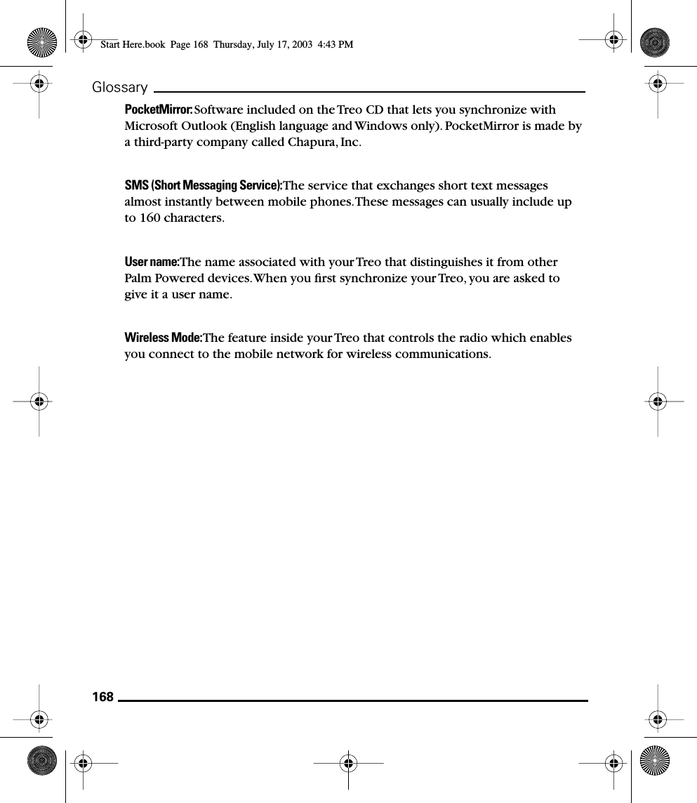 168GlossaryPocketMirror: Software included on the Treo CD that lets you synchronize with Microsoft Outlook (English language and Windows only). PocketMirror is made by a third-party company called Chapura, Inc.SMS (Short Messaging Service): The service that exchanges short text messages almost instantly between mobile phones. These messages can usually include up to 160 characters.User name: The name associated with your Treo that distinguishes it from other Palm Powered devices. When you ﬁrst synchronize your Treo, you are asked to give it a user name. Wireless Mode: The feature inside your Treo that controls the radio which enables you connect to the mobile network for wireless communications. Start Here.book  Page 168  Thursday, July 17, 2003  4:43 PM