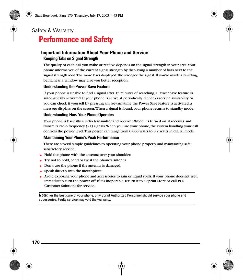 170Safety &amp; WarrantyPerformance and SafetyImportant Information About Your Phone and ServiceKeeping Tabs on Signal StrengthThe quality of each call you make or receive depends on the signal strength in your area. Your phone informs you of the current signal strength by displaying a number of bars next to the signal strength icon. The more bars displayed, the stronger the signal. If you’re inside a building, being near a window may give you better reception.Understanding the Power Save FeatureIf your phone is unable to ﬁnd a signal after 15 minutes of searching, a Power Save feature is automatically activated. If your phone is active, it periodically rechecks service availability or you can check it yourself by pressing any key. Anytime the Power Save feature is activated, a message displays on the screen. When a signal is found, your phone returns to standby mode.Understanding How Your Phone OperatesYour phone is basically a radio transmitter and receiver. When it&apos;s turned on, it receives and transmits radio frequency (RF) signals. When you use your phone, the system handling your call controls the power level. This power can range from 0.006 watts to 0.2 watts in digital mode.Maintaining Your Phone’s Peak PerformanceThere are several simple guidelines to operating your phone properly and maintaining safe, satisfactory service.Hold the phone with the antenna over your shoulder.Try not to hold, bend or twist the phone’s antenna.Don’t use the phone if the antenna is damaged.Speak directly into the mouthpiece.Avoid exposing your phone and accessories to rain or liquid spills. If your phone does get wet, immediately turn the power off. If it’s inoperable, return it to a Sprint Store or call PCS Customer Solutions for service.Note: For the best care of your phone, only Sprint Authorized Personnel should service your phone and accessories. Faulty service may void the warranty.Start Here.book  Page 170  Thursday, July 17, 2003  4:43 PM