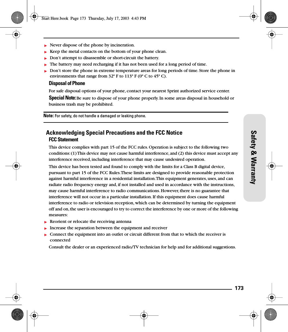 173Safety &amp; WarrantyNever dispose of the phone by incineration.Keep the metal contacts on the bottom of your phone clean.Don’t attempt to disassemble or short-circuit the battery.The battery may need recharging if it has not been used for a long period of time.Don’t store the phone in extreme temperature areas for long periods of time. Store the phone in environments that range from 32º F to 113º F (0º C to 45º C).Disposal of Phone For safe disposal options of your phone, contact your nearest Sprint authorized service center.Special Note: Be sure to dispose of your phone properly. In some areas disposal in household or business trash may be prohibited.Note: For safety, do not handle a damaged or leaking phone.Acknowledging Special Precautions and the FCC NoticeFCC StatementThis device complies with part 15 of the FCC rules. Operation is subject to the following two conditions: (1) This device may not cause harmful interference, and (2) this device must accept any interference received, including interference that may cause undesired operation. This device has been tested and found to comply with the limits for a Class B digital device, pursuant to part 15 of the FCC Rules. These limits are designed to provide reasonable protection against harmful interference in a residential installation. This equipment generates, uses, and can radiate radio frequency energy and, if not installed and used in accordance with the instructions, may cause harmful interference to radio communications. However, there is no guarantee that interference will not occur in a particular installation. If this equipment does cause harmful interference to radio or television reception, which can be determined by turning the equipment off and on, the user is encouraged to try to correct the interference by one or more of the following measures: Reorient or relocate the receiving antennaIncrease the separation between the equipment and receiverConnect the equipment into an outlet or circuit different from that to which the receiver is connected Consult the dealer or an experienced radio/TV technician for help and for additional suggestions.Start Here.book  Page 173  Thursday, July 17, 2003  4:43 PM