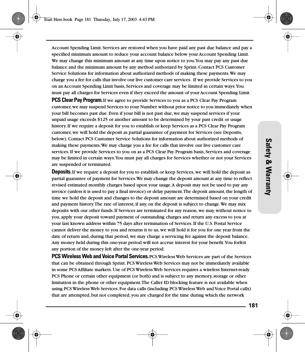 181Safety &amp; WarrantyAccount Spending Limit. Services are restored when you have paid any past due balance and pay a speciﬁed minimum amount to reduce your account balance below your Account Spending Limit. We may change this minimum amount at any time upon notice to you. You may pay any past due balance and the minimum amount by any method authorized by Sprint. Contact PCS Customer Service Solutions for information about authorized methods of making these payments. We may charge you a fee for calls that involve our live customer care services.  If we provide Services to you on an Account Spending Limit basis, Services and coverage may be limited in certain ways. You must pay all charges for Services even if they exceed the amount of your Account Spending Limit.PCS Clear Pay Program. If we agree to provide Services to you as a PCS Clear Pay Program customer, we may suspend Services to your Number without prior notice to you immediately when your bill becomes past due. Even if your bill is not past due, we may suspend services if your unpaid usage exceeds $125 or another amount to be determined by your past credit or usage history. If we require a deposit for you to establish or keep Services as a PCS Clear Pay Program customer, we will hold the deposit as partial guarantee of payment for Services (see Deposits, below). Contact PCS Customer Service Solutions for information about authorized methods of making these payments. We may charge you a fee for calls that involve our live customer care services. If we provide Services to you on as a PCS Clear Pay Program basis, Services and coverage may be limited in certain ways. You must pay all charges for Services whether or not your Services are suspended or terminated.Deposits. If we require a deposit for you to establish or keep Services, we will hold the deposit as partial guarantee of payment for Services. We may change the deposit amount at any time to reﬂect revised estimated monthly charges based upon your usage. A deposit may not be used to pay any invoice (unless it is used to pay a ﬁnal invoice) or delay payment. The deposit amount, the length of time we hold the deposit and changes to the deposit amount are determined based on your credit and payment history. The rate of interest, if any, on the deposit is subject to change. We may mix deposits with our other funds. If Services are terminated for any reason, we may, without notice to you, apply your deposit toward payment of outstanding charges and return any excess to you at your last known address within 75 days after termination of Services. If the U.S. Postal Service cannot deliver the money to you and returns it to us, we will hold it for you for one year from the date of return and, during that period, we may charge a servicing fee against the deposit balance. Any money held during this one-year period will not accrue interest for your beneﬁt. You forfeit any portion of the money left after the one-year period.PCS Wireless Web and Voice Portal Services. PCS Wireless Web Services are part of the Services that can be obtained through Sprint. PCS Wireless Web Services may not be immediately available in some PCS Afﬁliate markets. Use of PCS Wireless Web Services requires a wireless Internet-ready PCS Phone or certain other equipment (or both) and is subject to any memory, storage or other limitation in the phone or other equipment. The Caller ID blocking feature is not available when using PCS Wireless Web Services. For data calls (including PCS Wireless Web and Voice Portal calls) that are attempted, but not completed, you are charged for the time during which the network Start Here.book  Page 181  Thursday, July 17, 2003  4:43 PM