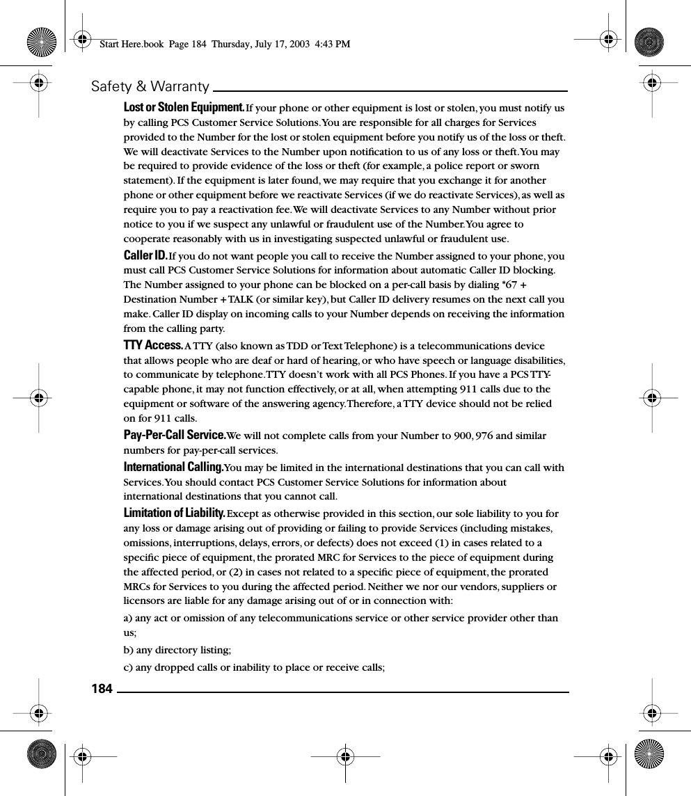 184Safety &amp; WarrantyLost or Stolen Equipment. If your phone or other equipment is lost or stolen, you must notify us by calling PCS Customer Service Solutions. You are responsible for all charges for Services provided to the Number for the lost or stolen equipment before you notify us of the loss or theft. We will deactivate Services to the Number upon notiﬁcation to us of any loss or theft. You may be required to provide evidence of the loss or theft (for example, a police report or sworn statement). If the equipment is later found, we may require that you exchange it for another phone or other equipment before we reactivate Services (if we do reactivate Services), as well as require you to pay a reactivation fee. We will deactivate Services to any Number without prior notice to you if we suspect any unlawful or fraudulent use of the Number. You agree to cooperate reasonably with us in investigating suspected unlawful or fraudulent use.Caller ID. If you do not want people you call to receive the Number assigned to your phone, you must call PCS Customer Service Solutions for information about automatic Caller ID blocking. The Number assigned to your phone can be blocked on a per-call basis by dialing *67 + Destination Number + TALK (or similar key), but Caller ID delivery resumes on the next call you make. Caller ID display on incoming calls to your Number depends on receiving the information from the calling party.TTY Access. A TTY (also known as TDD or Text Telephone) is a telecommunications device that allows people who are deaf or hard of hearing, or who have speech or language disabilities, to communicate by telephone. TTY doesn’t work with all PCS Phones. If you have a PCS TTY-capable phone, it may not function effectively, or at all, when attempting 911 calls due to the equipment or software of the answering agency. Therefore, a TTY device should not be relied on for 911 calls.Pay-Per-Call Service. We will not complete calls from your Number to 900, 976 and similar numbers for pay-per-call services.International Calling. You may be limited in the international destinations that you can call with Services. You should contact PCS Customer Service Solutions for information about international destinations that you cannot call.Limitation of Liability. Except as otherwise provided in this section, our sole liability to you for any loss or damage arising out of providing or failing to provide Services (including mistakes, omissions, interruptions, delays, errors, or defects) does not exceed (1) in cases related to a speciﬁc piece of equipment, the prorated MRC for Services to the piece of equipment during the affected period, or (2) in cases not related to a speciﬁc piece of equipment, the prorated MRCs for Services to you during the affected period. Neither we nor our vendors, suppliers or licensors are liable for any damage arising out of or in connection with:a) any act or omission of any telecommunications service or other service provider other than us;b) any directory listing;c) any dropped calls or inability to place or receive calls;Start Here.book  Page 184  Thursday, July 17, 2003  4:43 PM