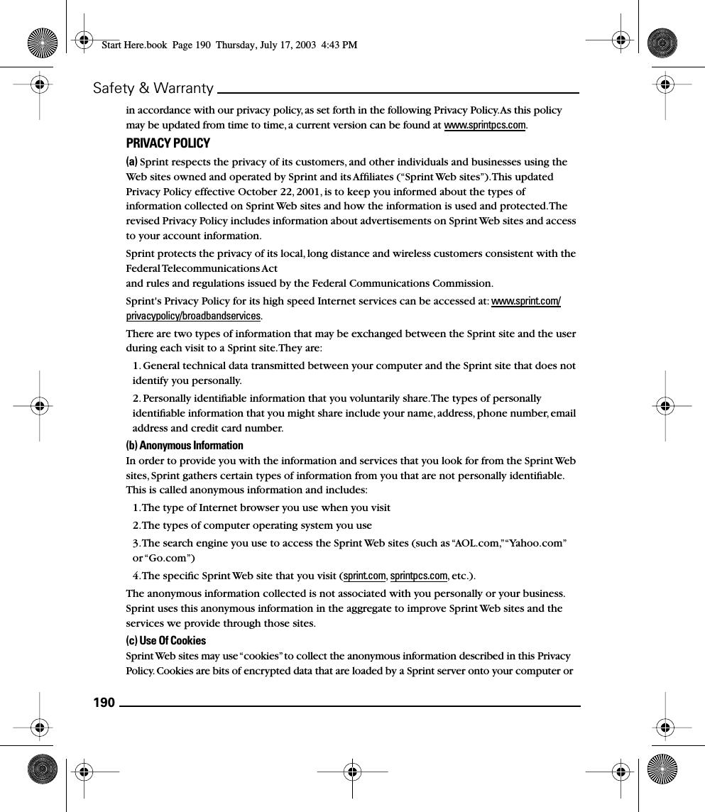 190Safety &amp; Warrantyin accordance with our privacy policy, as set forth in the following Privacy Policy. As this policy may be updated from time to time, a current version can be found at www.sprintpcs.com.PRIVACY POLICY(a) Sprint respects the privacy of its customers, and other individuals and businesses using the Web sites owned and operated by Sprint and its Afﬁliates (“Sprint Web sites”). This updated Privacy Policy effective October 22, 2001, is to keep you informed about the types of information collected on Sprint Web sites and how the information is used and protected. The revised Privacy Policy includes information about advertisements on Sprint Web sites and access to your account information. Sprint protects the privacy of its local, long distance and wireless customers consistent with the Federal Telecommunications Act and rules and regulations issued by the Federal Communications Commission. Sprint&apos;s Privacy Policy for its high speed Internet services can be accessed at: www.sprint.com/privacypolicy/broadbandservices. There are two types of information that may be exchanged between the Sprint site and the user during each visit to a Sprint site. They are:1. General technical data transmitted between your computer and the Sprint site that does not identify you personally. 2. Personally identiﬁable information that you voluntarily share. The types of personally identiﬁable information that you might share include your name, address, phone number, email address and credit card number. (b) Anonymous Information In order to provide you with the information and services that you look for from the Sprint Web sites, Sprint gathers certain types of information from you that are not personally identiﬁable. This is called anonymous information and includes: 1. The type of Internet browser you use when you visit 2. The types of computer operating system you use 3. The search engine you use to access the Sprint Web sites (such as “AOL.com,” “Yahoo.com” or “Go.com”) 4. The speciﬁc Sprint Web site that you visit (sprint.com,  sprintpcs.com, etc.). The anonymous information collected is not associated with you personally or your business. Sprint uses this anonymous information in the aggregate to improve Sprint Web sites and the services we provide through those sites. (c) Use Of Cookies Sprint Web sites may use “cookies” to collect the anonymous information described in this Privacy Policy. Cookies are bits of encrypted data that are loaded by a Sprint server onto your computer or Start Here.book  Page 190  Thursday, July 17, 2003  4:43 PM