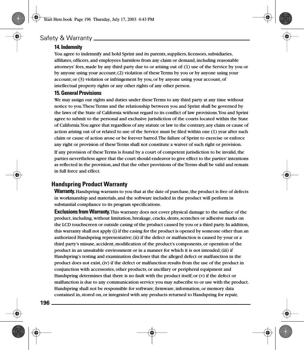 196Safety &amp; Warranty14. Indemnity You agree to indemnify and hold Sprint and its parents, suppliers, licensors, subsidiaries, afﬁliates, ofﬁcers, and employees harmless from any claim or demand, including reasonable attorneys&apos; fees, made by any third party due to or arising out of: (1) use of the Service by you or by anyone using your account; (2) violation of these Terms by you or by anyone using your account; or (3) violation or infringement by you, or by anyone using your account, of intellectual property rights or any other rights of any other person.15. General Provisions We may assign our rights and duties under these Terms to any third party at any time without notice to you. These Terms and the relationship between you and Sprint shall be governed by the laws of the State of California without regard to its conﬂict of law provisions. You and Sprint agree to submit to the personal and exclusive jurisdiction of the courts located within the State of California. You agree that regardless of any statute or law to the contrary, any claim or cause of action arising out of or related to use of the Service must be ﬁled within one (1) year after such claim or cause of action arose or be forever barred. The failure of Sprint to exercise or enforce any right or provision of these Terms shall not constitute a waiver of such right or provision. If any provision of these Terms is found by a court of competent jurisdiction to be invalid, the parties nevertheless agree that the court should endeavor to give effect to the parties&apos; intentions as reﬂected in the provision, and that the other provisions of the Terms shall be valid and remain in full force and effect. Handspring Product WarrantyWarranty. Handspring warrants to you that at the date of purchase, the product is free of defects in workmanship and materials, and the software included in the product will perform in substantial compliance to its program speciﬁcations.Exclusions from Warranty. This warranty does not cover physical damage to the surface of the product, including, without limitation, breakage, cracks, dents, scratches or adhesive marks on the LCD touchscreen or outside casing of the product caused by you or a third party. In addition, this warranty shall not apply (i) if the casing for the product is opened by someone other than an authorized Handspring representative; (ii) if the defect or malfunction is caused by your or a third party’s misuse, accident, modiﬁcation of the product’s components, or operation of the product in an unsuitable environment or in a manner for which it is not intended; (iii) if Handspring’s testing and examination discloses that the alleged defect or malfunction in the product does not exist, (iv) if the defect or malfunction results from the use of the product in conjunction with accessories, other products, or ancillary or peripheral equipment and Handspring determines that there is no fault with the product itself; or (v) if the defect or malfunction is due to any communication service you may subscribe to or use with the product. Handspring shall not be responsible for software, ﬁrmware, information, or memory data contained in, stored on, or integrated with any products returned to Handspring for repair, Start Here.book  Page 196  Thursday, July 17, 2003  4:43 PM