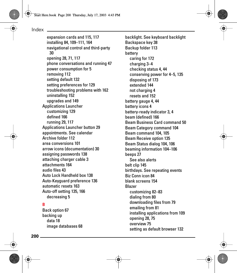 200Indexexpansion cards and 115, 117installing 84, 109–111, 164navigational control and third-party 30opening 28, 71, 117phone conversations and running 47power consumption for 5removing 112setting default 132setting preferences for 129troubleshooting problems with 162uninstalling 152upgrades and 149Applications Launchercustomizing 129defined 166running 29, 117Applications Launcher button 29appointments. See calendarArchive folder 112area conversions 101arrow icons (documentation) 30assigning passwords 138attaching charger cable 3attachments 164audio files 43Auto Lock Handheld box 138Auto-Keyguard preference 136automatic resets 163Auto-off setting 135, 166decreasing 5BBack option 67backing updata 18image databases 68backlight. See keyboard backlightBackspace key 38Backup folder 113batterycaring for 172charging 3–4checking status 4, 44conserving power for 4–5, 135disposing of 173extended 144not charging 4resets and 152battery gauge 4, 44battery icons 4battery-ready indicator 3, 4beam (defined) 166Beam Business Card command 50Beam Category command 104Beam command 104, 105Beam Receive option 135Beam Status dialog 104, 106beaming information 104–106beeps 27See also alertsbelt clip 145birthdays. See repeating eventsBiz Conn icon 84blank screens 154Blazercustomizing 82–83dialing from 80downloading files from 79emailing from 81installing applications from 109opening 28, 75overview 75setting as default browser 132Start Here.book  Page 200  Thursday, July 17, 2003  4:43 PM