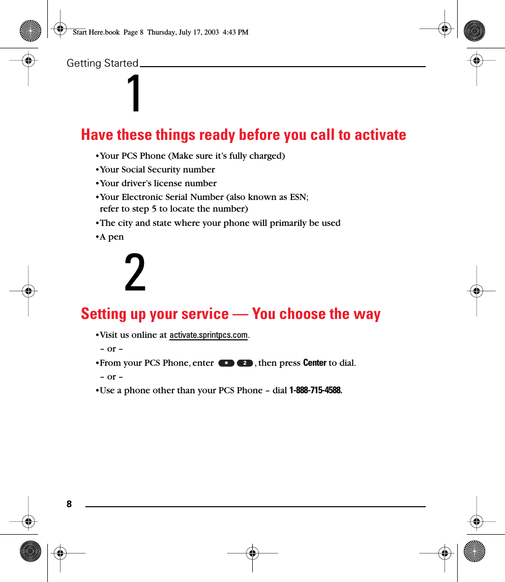 8Getting Started1Have these things ready before you call to activate•Your PCS Phone (Make sure it’s fully charged)•Your Social Security number•Your driver’s license number•Your Electronic Serial Number (also known as ESN; refer to step 5 to locate the number)•The city and state where your phone will primarily be used•A pen2Setting up your service — You choose the way•Visit us online at activate.sprintpcs.com.– or –•From your PCS Phone, enter  , then press Center to dial.– or –•Use a phone other than your PCS Phone – dial 1-888-715-4588.*2Start Here.book  Page 8  Thursday, July 17, 2003  4:43 PM