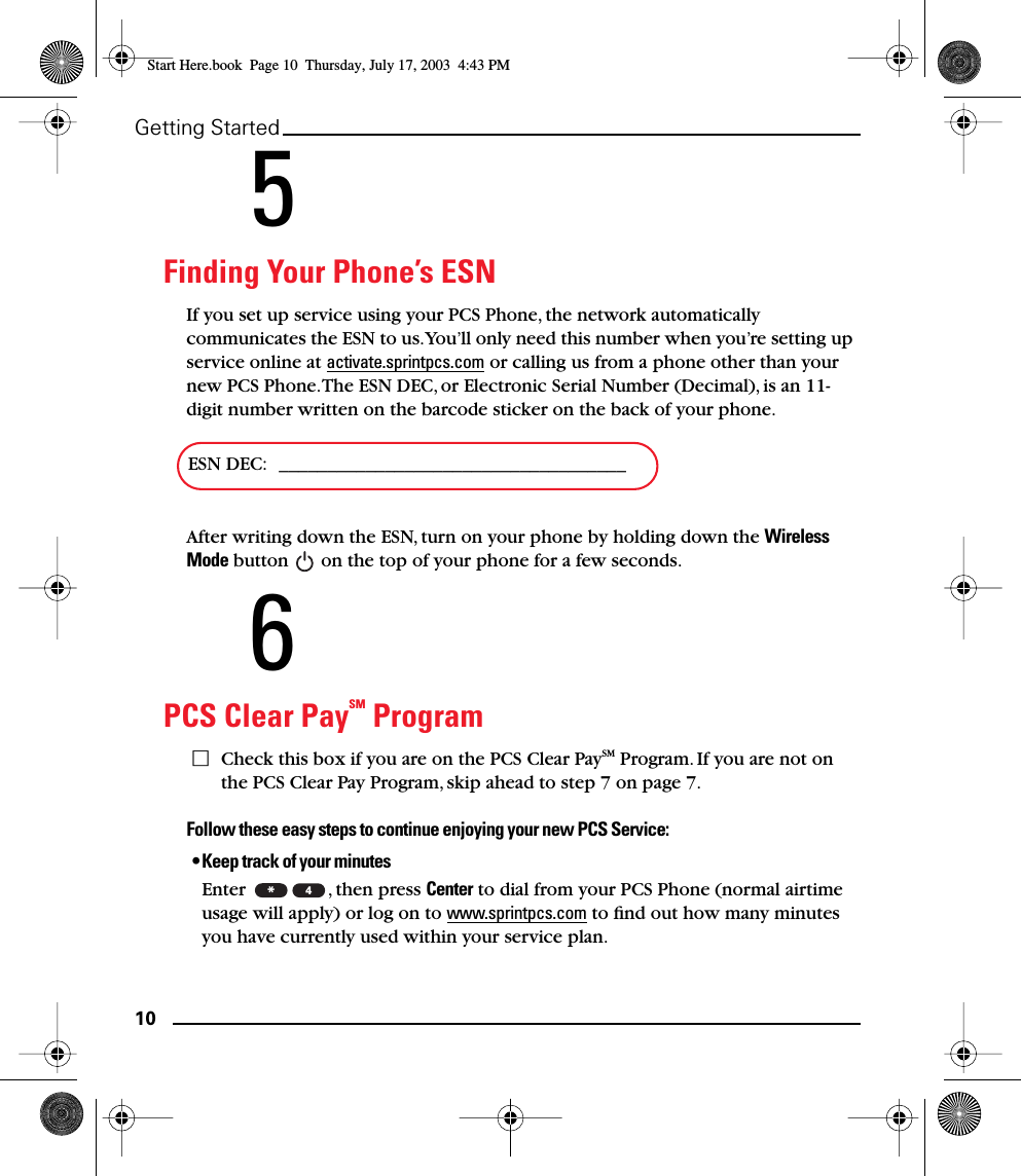10Getting Started5Finding Your Phone’s ESNIf you set up service using your PCS Phone, the network automatically communicates the ESN to us. You’ll only need this number when you’re setting up service online at activate.sprintpcs.com or calling us from a phone other than your new PCS Phone. The ESN DEC, or Electronic Serial Number (Decimal), is an 11-digit number written on the barcode sticker on the back of your phone. After writing down the ESN, turn on your phone by holding down the Wireless Mode button   on the top of your phone for a few seconds.6PCS Clear PaySM ProgramCheck this box if you are on the PCS Clear PaySM Program. If you are not on the PCS Clear Pay Program, skip ahead to step 7 on page 7.Follow these easy steps to continue enjoying your new PCS Service:•Keep track of your minutesEnter  , then press Center to dial from your PCS Phone (normal airtime usage will apply) or log on to www.sprintpcs.com to ﬁnd out how many minutes you have currently used within your service plan.ESN DEC:  ____________________________________*4Start Here.book  Page 10  Thursday, July 17, 2003  4:43 PM