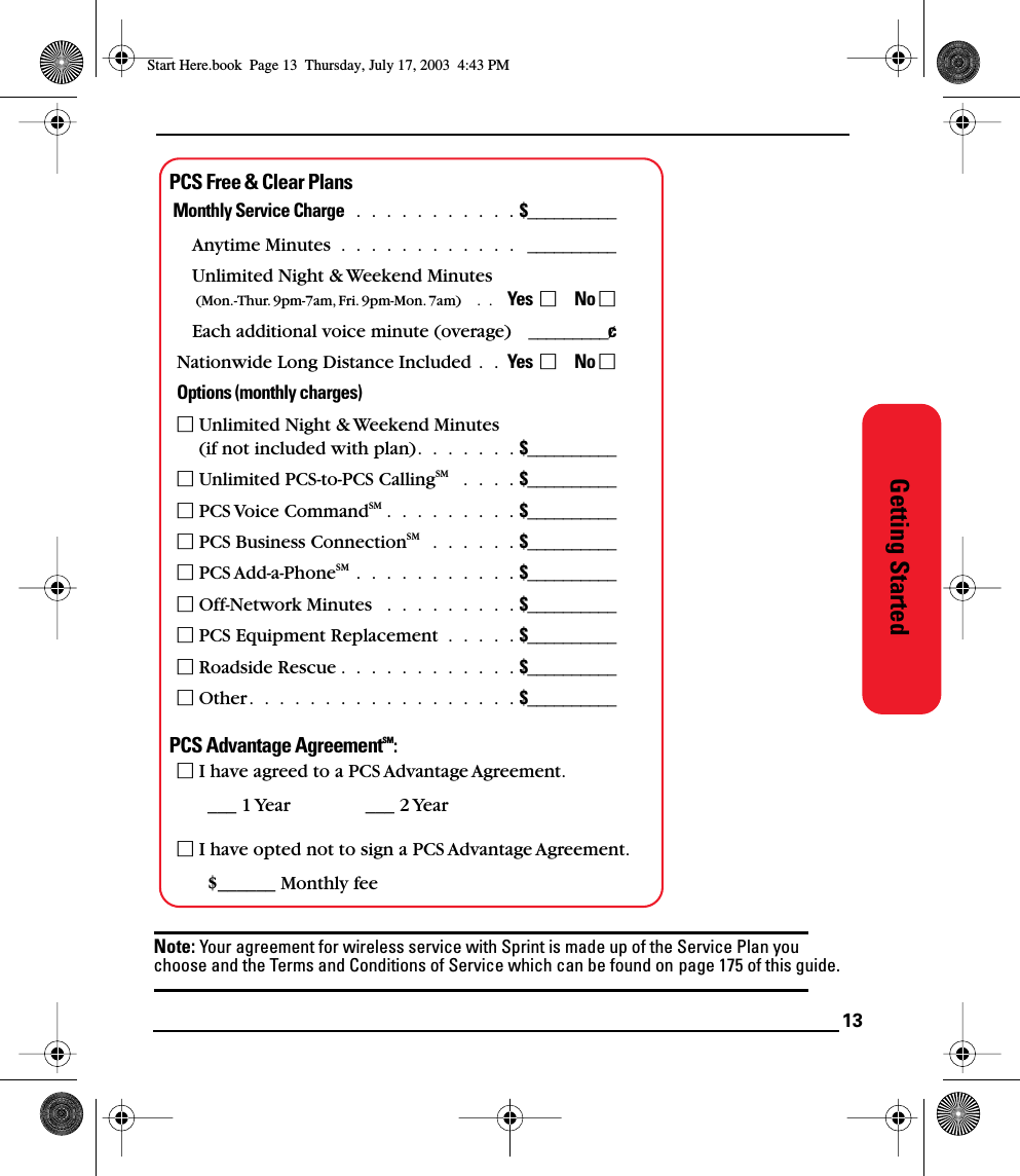 13Getting StartedPCS Free &amp; Clear PlansMonthly Service Charge  .  .  .  .  .  .  .  .  .  .  . $__________Anytime Minutes  .  .  .  .  .  .  .  .  .  .  .  .   __________Unlimited Night &amp; Weekend Minutes (Mon.-Thur. 9pm-7am, Fri. 9pm-Mon. 7am)    .  .    Yes       No Each additional voice minute (overage)    _________¢Nationwide Long Distance Included .  .  Yes       No Options (monthly charges) Unlimited Night &amp; Weekend Minutes (if not included with plan).  .  .  .  .  .  . $__________ Unlimited PCS-to-PCS CallingSM   .  .  .  . $__________ PCS Voice CommandSM .  .  .  .  .  .  .  .  . $__________ PCS Business ConnectionSM   .  .  .  .  .  . $__________ PCS Add-a-PhoneSM  .  .  .  .  .  .  .  .  .  .  . $__________ Off-Network Minutes   .  .  .  .  .  .  .  .  . $__________ PCS Equipment Replacement  .  .  .  .  . $__________ Roadside Rescue .  .  .  .  .  .  .  .  .  .  .  . $__________ Other.  .  .  .  .  .  .  .  .  .  .  .  .  .  .  .  .  . $__________PCS Advantage AgreementSM: I have agreed to a PCS Advantage Agreement. ___ 1 Year ___ 2 Year I have opted not to sign a PCS Advantage Agreement.$______ Monthly fee Note: Your agreement for wireless service with Sprint is made up of the Service Plan you choose and the Terms and Conditions of Service which can be found on page 175 of this guide.Start Here.book  Page 13  Thursday, July 17, 2003  4:43 PM