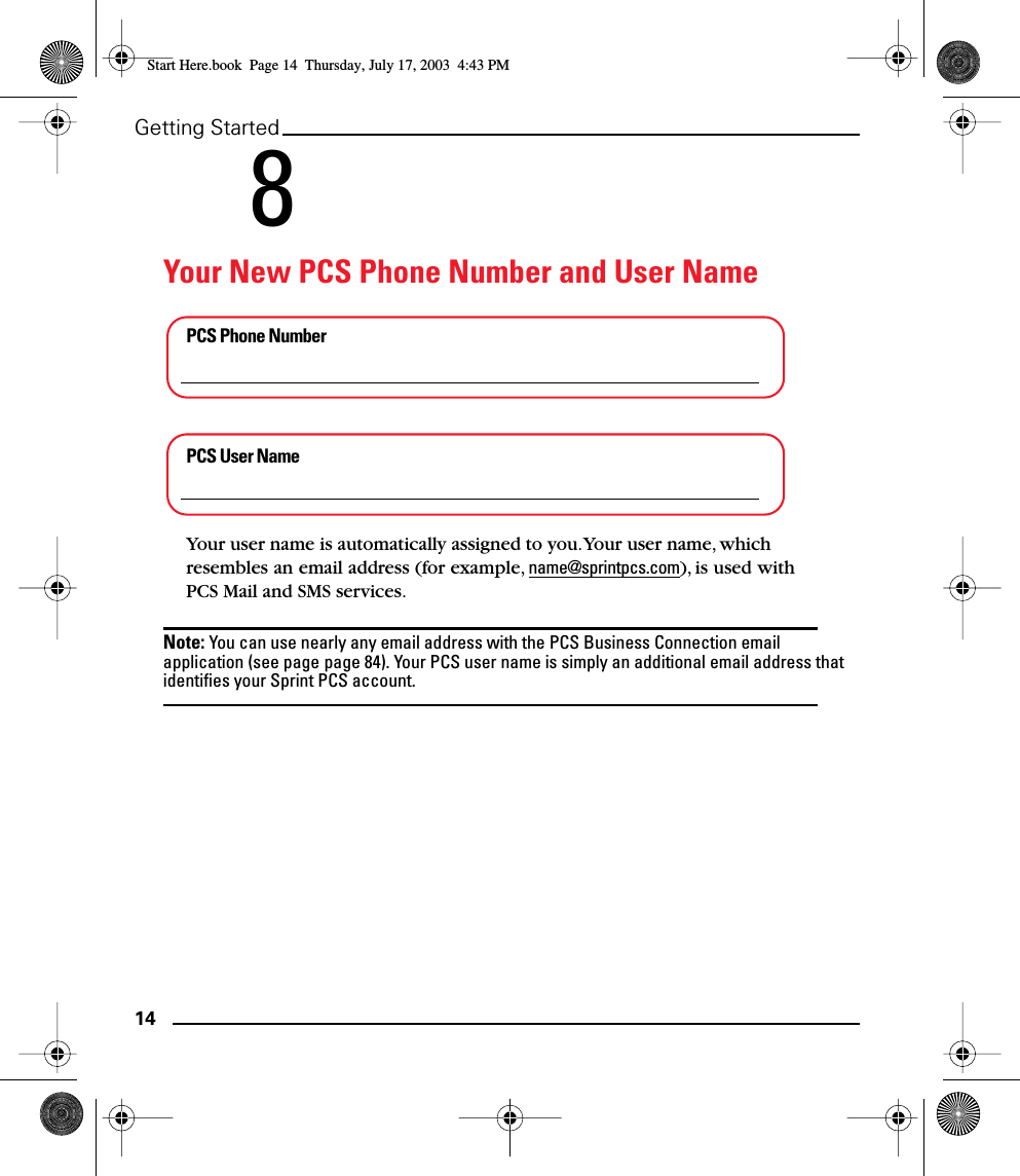 14Getting Started8Your New PCS Phone Number and User NamePCS Phone NumberPCS User NameYour user name is automatically assigned to you. Your user name, which resembles an email address (for example, name@sprintpcs.com), is used with PCS Mail and SMS services.Note: You can use nearly any email address with the PCS Business Connection email application (see page page 84). Your PCS user name is simply an additional email address that identiﬁes your Sprint PCS account.Start Here.book  Page 14  Thursday, July 17, 2003  4:43 PM