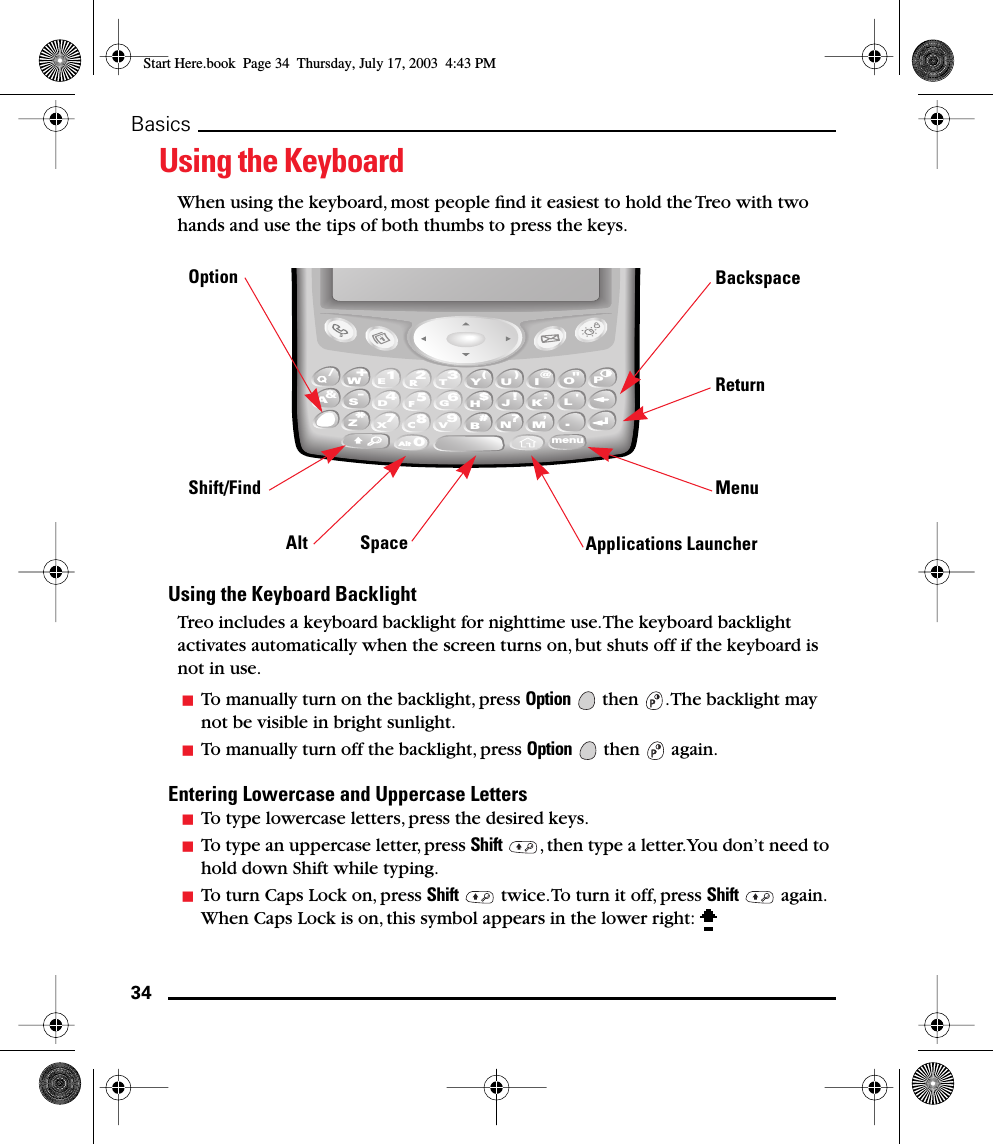 34BasicsUsing the KeyboardWhen using the keyboard, most people ﬁnd it easiest to hold the Treo with two hands and use the tips of both thumbs to press the keys.Using the Keyboard BacklightTreo includes a keyboard backlight for nighttime use. The keyboard backlight activates automatically when the screen turns on, but shuts off if the keyboard is not in use. To manually turn on the backlight, press Option   then  . The backlight may not be visible in bright sunlight.To manually turn off the backlight, press Option  then  again.Entering Lowercase and Uppercase Letters To type lowercase letters, press the desired keys. To type an uppercase letter, press Shift  , then type a letter. You don’t need to hold down Shift while typing.To turn Caps Lock on, press Shift   twice. To turn it off, press Shift  again. When Caps Lock is on, this symbol appears in the lower right: D4A&amp;S-/W+Z*F5K:L&apos;J!N?M.H$G6E1R2Y(U)I@OPT3X7CAlt08B#V9menuOptionShift/FindAlt SpaceBackspaceReturnMenuApplications LauncherStart Here.book  Page 34  Thursday, July 17, 2003  4:43 PM