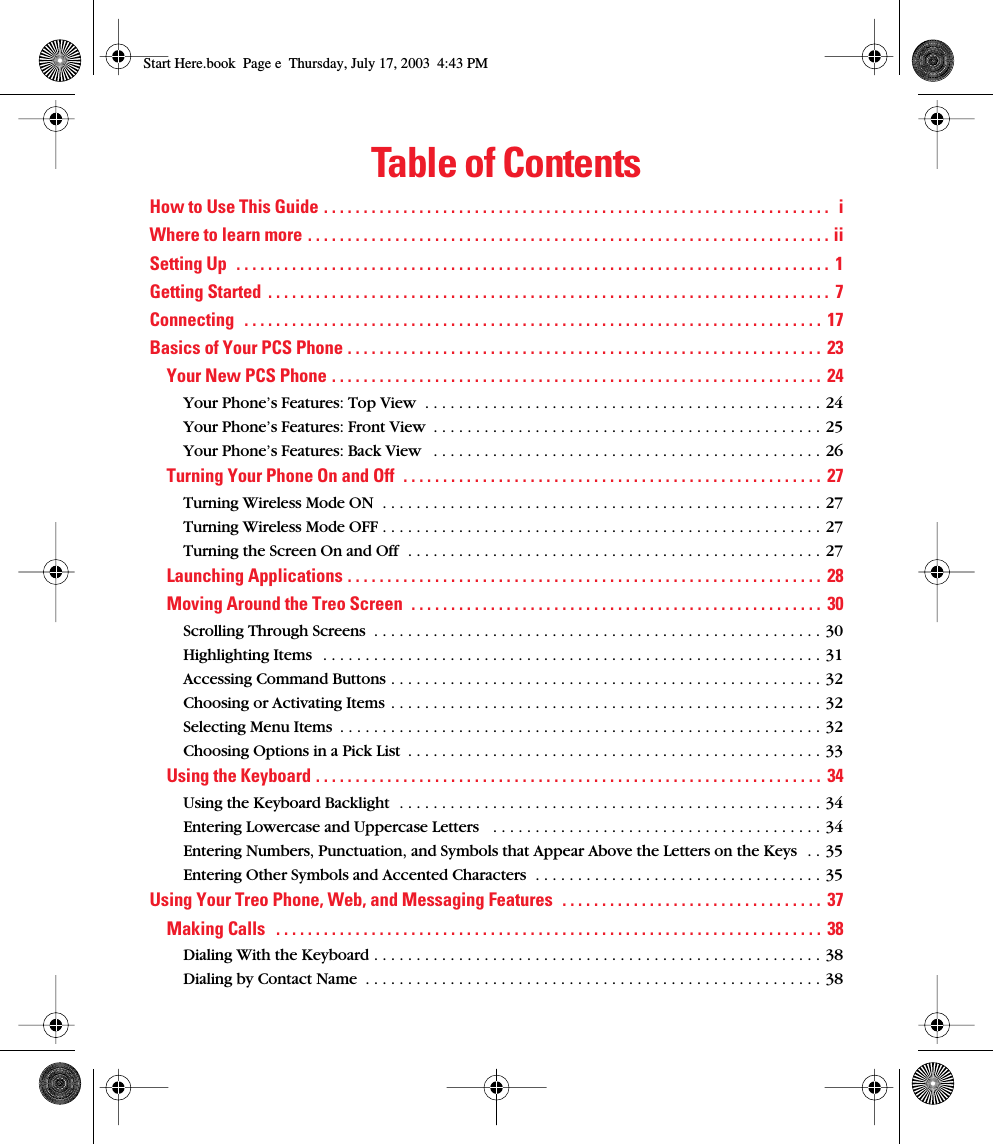  Table of Contents How to Use This Guide . . . . . . . . . . . . . . . . . . . . . . . . . . . . . . . . . . . . . . . . . . . . . . . . . . . . . . . . . . . . . . . .  iWhere to learn more . . . . . . . . . . . . . . . . . . . . . . . . . . . . . . . . . . . . . . . . . . . . . . . . . . . . . . . . . . . . . . . . . . iiSetting Up  . . . . . . . . . . . . . . . . . . . . . . . . . . . . . . . . . . . . . . . . . . . . . . . . . . . . . . . . . . . . . . . . . . . . . . . . . . .  1Getting Started  . . . . . . . . . . . . . . . . . . . . . . . . . . . . . . . . . . . . . . . . . . . . . . . . . . . . . . . . . . . . . . . . . . . . . . .  7Connecting  . . . . . . . . . . . . . . . . . . . . . . . . . . . . . . . . . . . . . . . . . . . . . . . . . . . . . . . . . . . . . . . . . . . . . . . . .  17Basics of Your PCS Phone . . . . . . . . . . . . . . . . . . . . . . . . . . . . . . . . . . . . . . . . . . . . . . . . . . . . . . . . . . . .  23Your New PCS Phone . . . . . . . . . . . . . . . . . . . . . . . . . . . . . . . . . . . . . . . . . . . . . . . . . . . . . . . . . . . . . . 24 Your Phone’s Features: Top View  . . . . . . . . . . . . . . . . . . . . . . . . . . . . . . . . . . . . . . . . . . . . . . . 24Your Phone’s Features: Front View  . . . . . . . . . . . . . . . . . . . . . . . . . . . . . . . . . . . . . . . . . . . . . . 25Your Phone’s Features: Back View   . . . . . . . . . . . . . . . . . . . . . . . . . . . . . . . . . . . . . . . . . . . . . . 26 Turning Your Phone On and Off  . . . . . . . . . . . . . . . . . . . . . . . . . . . . . . . . . . . . . . . . . . . . . . . . . . . . .  27 Turning Wireless Mode ON  . . . . . . . . . . . . . . . . . . . . . . . . . . . . . . . . . . . . . . . . . . . . . . . . . . . . 27Turning Wireless Mode OFF . . . . . . . . . . . . . . . . . . . . . . . . . . . . . . . . . . . . . . . . . . . . . . . . . . . . 27Turning the Screen On and Off  . . . . . . . . . . . . . . . . . . . . . . . . . . . . . . . . . . . . . . . . . . . . . . . . . 27 Launching Applications . . . . . . . . . . . . . . . . . . . . . . . . . . . . . . . . . . . . . . . . . . . . . . . . . . . . . . . . . . . . 28Moving Around the Treo Screen  . . . . . . . . . . . . . . . . . . . . . . . . . . . . . . . . . . . . . . . . . . . . . . . . . . . .  30 Scrolling Through Screens  . . . . . . . . . . . . . . . . . . . . . . . . . . . . . . . . . . . . . . . . . . . . . . . . . . . . . 30Highlighting Items   . . . . . . . . . . . . . . . . . . . . . . . . . . . . . . . . . . . . . . . . . . . . . . . . . . . . . . . . . . . 31Accessing Command Buttons . . . . . . . . . . . . . . . . . . . . . . . . . . . . . . . . . . . . . . . . . . . . . . . . . . . 32Choosing or Activating Items . . . . . . . . . . . . . . . . . . . . . . . . . . . . . . . . . . . . . . . . . . . . . . . . . . . 32Selecting Menu Items  . . . . . . . . . . . . . . . . . . . . . . . . . . . . . . . . . . . . . . . . . . . . . . . . . . . . . . . . . 32Choosing Options in a Pick List  . . . . . . . . . . . . . . . . . . . . . . . . . . . . . . . . . . . . . . . . . . . . . . . . . 33 Using the Keyboard . . . . . . . . . . . . . . . . . . . . . . . . . . . . . . . . . . . . . . . . . . . . . . . . . . . . . . . . . . . . . . . .  34 Using the Keyboard Backlight  . . . . . . . . . . . . . . . . . . . . . . . . . . . . . . . . . . . . . . . . . . . . . . . . . . 34Entering Lowercase and Uppercase Letters   . . . . . . . . . . . . . . . . . . . . . . . . . . . . . . . . . . . . . . . 34Entering Numbers, Punctuation, and Symbols that Appear Above the Letters on the Keys  . . 35Entering Other Symbols and Accented Characters  . . . . . . . . . . . . . . . . . . . . . . . . . . . . . . . . . . 35 Using Your Treo Phone, Web, and Messaging Features  . . . . . . . . . . . . . . . . . . . . . . . . . . . . . . . . .  37Making Calls   . . . . . . . . . . . . . . . . . . . . . . . . . . . . . . . . . . . . . . . . . . . . . . . . . . . . . . . . . . . . . . . . . . . . .  38 Dialing With the Keyboard . . . . . . . . . . . . . . . . . . . . . . . . . . . . . . . . . . . . . . . . . . . . . . . . . . . . . 38Dialing by Contact Name  . . . . . . . . . . . . . . . . . . . . . . . . . . . . . . . . . . . . . . . . . . . . . . . . . . . . . . 38 Start Here.book  Page e  Thursday, July 17, 2003  4:43 PM