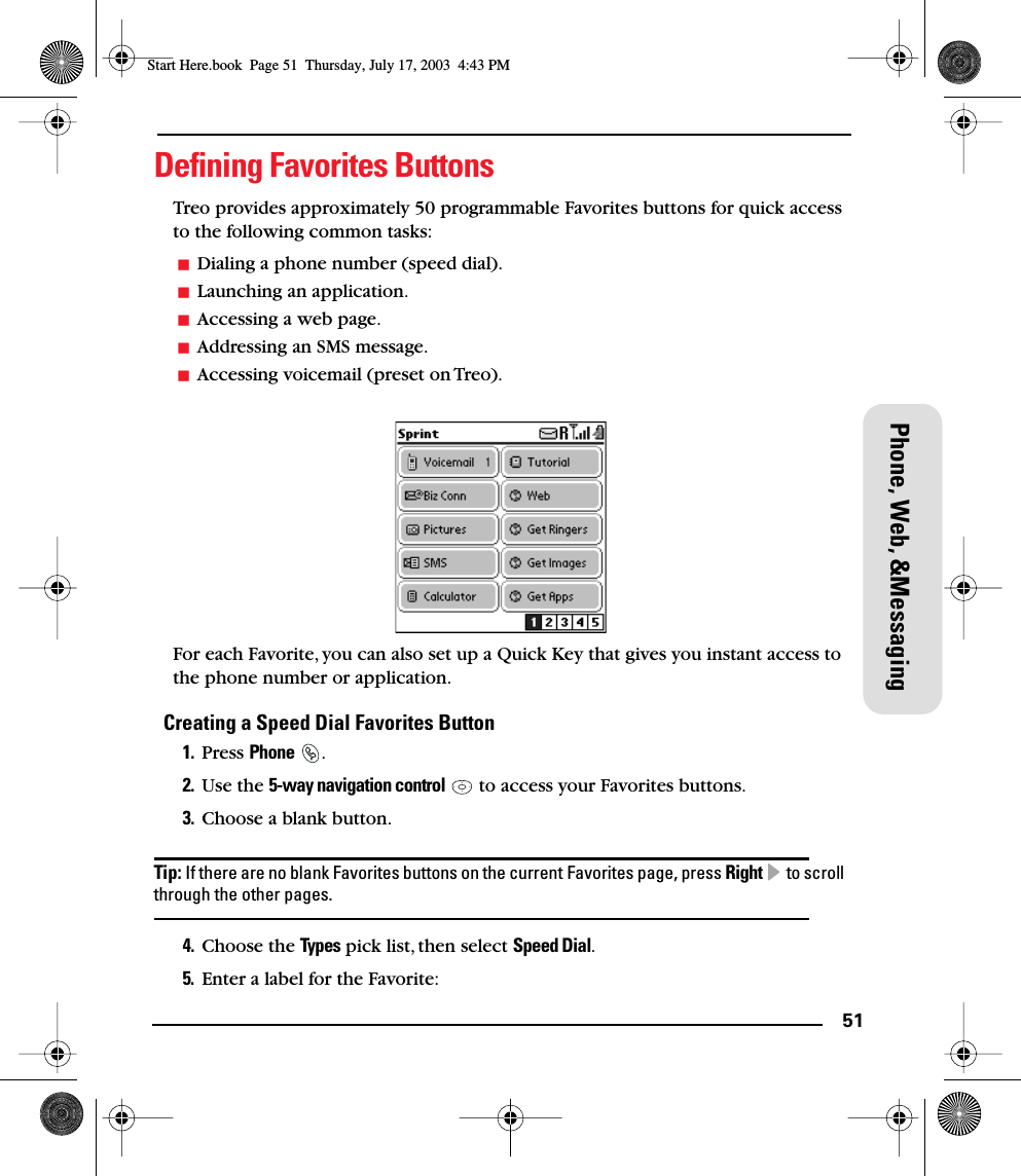 51Phone, Web, &amp;MessagingDeﬁning Favorites ButtonsTreo provides approximately 50 programmable Favorites buttons for quick access to the following common tasks: Dialing a phone number (speed dial).Launching an application.Accessing a web page.Addressing an SMS message.Accessing voicemail (preset on Treo).For each Favorite, you can also set up a Quick Key that gives you instant access to the phone number or application. Creating a Speed Dial Favorites Button1. Press Phone .2. Use the 5-way navigation control   to access your Favorites buttons. 3. Choose a blank button.Tip: If there are no blank Favorites buttons on the current Favorites page, press Right  to scroll through the other pages.4. Choose the Types pick list, then select Speed Dial.5. Enter a label for the Favorite:Start Here.book  Page 51  Thursday, July 17, 2003  4:43 PM