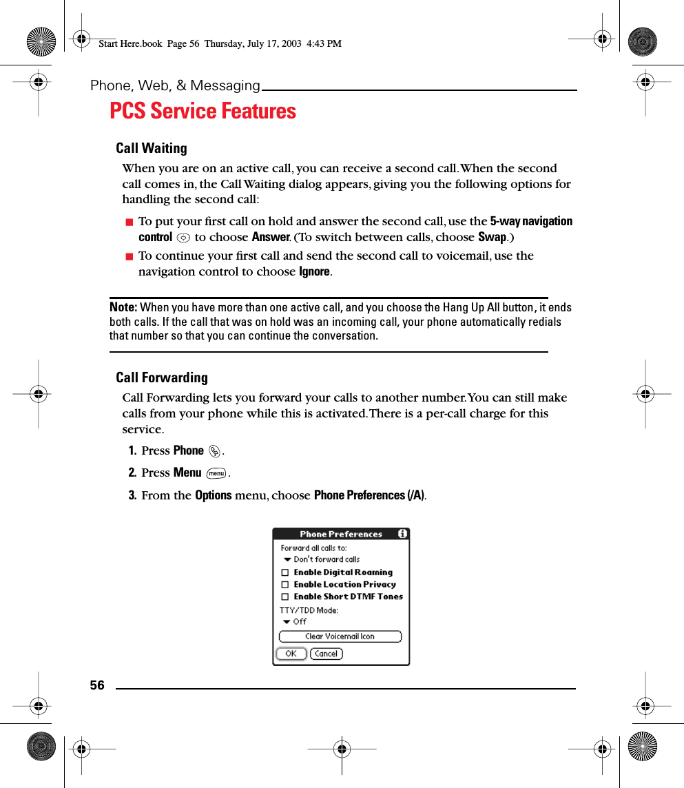 56Phone, Web, &amp; MessagingPCS Service FeaturesCall WaitingWhen you are on an active call, you can receive a second call. When the second call comes in, the Call Waiting dialog appears, giving you the following options for handling the second call:To put your ﬁrst call on hold and answer the second call, use the 5-way navigation control   to choose Answer. (To switch between calls, choose Swap.)To continue your ﬁrst call and send the second call to voicemail, use the navigation control to choose Ignore.Note: When you have more than one active call, and you choose the Hang Up All button, it ends both calls. If the call that was on hold was an incoming call, your phone automatically redials that number so that you can continue the conversation.Call ForwardingCall Forwarding lets you forward your calls to another number. You can still make calls from your phone while this is activated. There is a per-call charge for this service.1. Press Phone .2. Press Menu .3. From the Options menu, choose Phone Preferences (/A).Start Here.book  Page 56  Thursday, July 17, 2003  4:43 PM